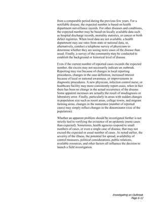 Investigating an Outbreak
Page 6-12
from a comparable period during the previous few years. For a
notifiable disease, the expected number is based on health
department surveillance records. For other diseases and conditions,
the expected number may be based on locally available data such
as hospital discharge records, mortality statistics, or cancer or birth
defect registries. When local data are not available, a health
department may use rates from state or national data, or,
alternatively, conduct a telephone survey of physicians to
determine whether they are seeing more cases of the disease than
usual. Finally, a survey of the community may be conducted to
establish the background or historical level of disease.
Even if the current number of reported cases exceeds the expected
number, the excess may not necessarily indicate an outbreak.
Reporting may rise because of changes in local reporting
procedures, changes in the case definition, increased interest
because of local or national awareness, or improvements in
diagnostic procedures. A new physician, infection control nurse, or
healthcare facility may more consistently report cases, when in fact
there has been no change in the actual occurrence of the disease.
Some apparent increases are actually the result of misdiagnosis or
laboratory error. Finally, particularly in areas with sudden changes
in population size such as resort areas, college towns, and migrant
farming areas, changes in the numerator (number of reported
cases) may simply reflect changes in the denominator (size of the
population).
Whether an apparent problem should be investigated further is not
strictly tied to verifying the existence of an epidemic (more cases
than expected). Sometimes, health agencies respond to small
numbers of cases, or even a single case of disease, that may not
exceed the expected or usual number of cases. As noted earlier, the
severity of the illness, the potential for spread, availability of
control measures, political considerations, public relations,
available resources, and other factors all influence the decision to
launch a field investigation.
 