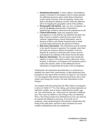 Investigating an Outbreak
Page 6-21
• Identifying information. A name, address, and telephone
number is essential if investigators need to contact patients
for additional questions and to notify them of laboratory
results and the outcome of the investigation. Names also
help in checking for duplicate records, while the addresses
allow for mapping the geographic extent of the problem.
• Demographic information. Age, sex, race, occupation, etc.
provide the person characteristics of descriptive
epidemiology needed to characterize the populations at risk.
• Clinical information. Signs and symptoms allow
investigators to verify that the case definition has been met.
Date of onset is needed to chart the time course of the
outbreak. Supplementary clinical information, such as
duration of illness and whether hospitalization or death
occurred, helps characterize the spectrum of illness.
• Risk factor information. This information must be tailored
to the specific disease in question. For example, since food
and water are common vehicles for hepatitis A but not
hepatitis B, exposure to food and water sources must be
ascertained in an outbreak of the former but not the latter.
• Reporter information. The case report must include the
reporter or source of the report, usually a physician, clinic,
hospital, or laboratory. Investigators will sometimes need to
contact the reporter, either to seek additional clinical
information or report back the results of the investigation.
Traditionally, the information described above is collected on a
standard case report form, questionnaire, or data abstraction form.
Examples of case report forms are shown in Figure 6.1 (in Exercise
6.5). Investigators then abstract selected critical items onto a form
called a line listing (See Lesson 2 for more information on line
listings.)
An example of the line listing from the 2001 anthrax investigation
is shown in Table 6.5.28
In a line listing, each column represents an
important variable, such as name or identification number, age,
sex, case classification, etc., while each row represents a different
case. New cases are added to a line listing as they are identified.
Thus, a line listing contains key information on every case and can
be scanned and updated as necessary. Even in the era of
computers, many epidemiologists still maintain a handwritten line
listing of key data items, and turn to their computers for more
complex manipulations and cross-tabulations.
 