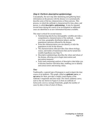 Investigating an Outbreak
Page 6-25
Step 6: Perform descriptive epidemiology
Conceptually, the next step after identifying and gathering basic
information on the persons with the disease is to systematically
describe some of the key characteristics of those persons. This
process, in which the outbreak is characterized by time, place, and
person, is called descriptive epidemiology. It may be repeated
several times during the course of an investigation as additional
cases are identified or as new information becomes available.
This step is critical for several reasons.
• Summarizing data by key demographic variables provides a
comprehensive characterization of the outbreak — trends
over time, geographic distribution (place), and the
populations (persons) affected by the disease.
• From this characterization you can identify or infer the
population at risk for the disease.
• The characterization often provides clues about etiology,
source, and modes of transmission that can be turned into
testable hypotheses (see Step 7).
• Descriptive epidemiology describes the where and whom of
the disease, allowing you to begin intervention and
prevention measures.
• Early (and continuing) analysis of descriptive data helps you
to become familiar with those data, enabling you to identify
and correct errors and missing values.
Time
Traditionally, a special type of histogram is used to depict the time
course of an epidemic. This graph, called an epidemic curve, or
epi curve for short, provides a simple visual display of the
outbreak’s magnitude and time trend. The classic epidemic curve,
such as the one shown in Figure 6.2a from an outbreak of
Salmonella enterica serotype Enteritidis, graphs the number of
cases by date or time of onset of illness.
 