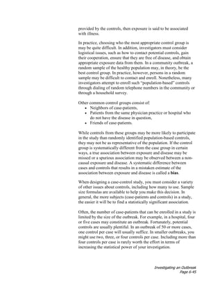 Investigating an Outbreak
Page 6-45
provided by the controls, then exposure is said to be associated
with illness.
In practice, choosing who the most appropriate control group is
may be quite difficult. In addition, investigators must consider
logistical issues, such as how to contact potential controls, gain
their cooperation, ensure that they are free of disease, and obtain
appropriate exposure data from them. In a community outbreak, a
random sample of the healthy population may, in theory, be the
best control group. In practice, however, persons in a random
sample may be difficult to contact and enroll. Nonetheless, many
investigators attempt to enroll such “population-based” controls
through dialing of random telephone numbers in the community or
through a household survey.
Other common control groups consist of:
• Neighbors of case-patients,
• Patients from the same physician practice or hospital who
do not have the disease in question,
• Friends of case-patients.
While controls from these groups may be more likely to participate
in the study than randomly identified population-based controls,
they may not be as representative of the population. If the control
group is systematically different from the case group in certain
ways, a true association between exposure and disease may be
missed or a spurious association may be observed between a non-
causal exposure and disease. A systematic difference between
cases and controls that results in a mistaken estimate of the
association between exposure and disease is called a bias.
When designing a case-control study, you must consider a variety
of other issues about controls, including how many to use. Sample
size formulas are available to help you make this decision. In
general, the more subjects (case-patients and controls) in a study,
the easier it will be to find a statistically significant association.
Often, the number of case-patients that can be enrolled in a study is
limited by the size of the outbreak. For example, in a hospital, four
or five cases may constitute an outbreak. Fortunately, potential
controls are usually plentiful. In an outbreak of 50 or more cases,
one control per case will usually suffice. In smaller outbreaks, you
might use two, three, or four controls per case. Including more than
four controls per case is rarely worth the effort in terms of
increasing the statistical power of your investigation.
 