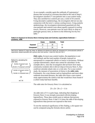 Investigating an Outbreak
Page 6-46
As an example, consider again the outbreak of Legionnaires’
disease that occurred in Louisiana described at the end of Step 6.
Investigators enrolled 27 case-patients into a case-control study.
They also enrolled two controls per case, a total of 54 controls.
Using descriptive epidemiology, the investigators did not see any
connection with the town’s various cooling towers. Using analytic
epidemiology, the investigators determined quantitatively that
case-patients and controls were about equally exposed to cooling
towers. However, case-patients were far more likely to shop at a
particular grocery store, as shown in the following two-by-two
table.35
Table 6.11 Exposure to Grocery Store A Among Cases and Controls, Legionellosis Outbreak —
Louisiana, 1990
Cases Controls Total
Exposed 25 28 53
Unexposed 2 26 28
Data Source: Mahoney FJ, Hoge CW, Farley TA, Barbaree JM, Breiman RF, Benson RF, McFarland LM. Communitywide outbreak of
Legionnaires' disease associated with a grocery store mist machine. J Infect Dis 1992;165:736–9.
Method for calculating the
odds ratio:
OR
ad / bc
Odds ratios. In most case-control studies, the population is not
well defined, and the total number of people exposed (or
unexposed) to a suspected vehicle or source is not known. Without
a proper denominator, attack rates cannot be calculated. In the
example above, since the investigators did not know how many
community residents did or did not shop at Grocery Store A, they
could not calculate attack rates or a risk ratio. For a case-control
study, the measure of association of choice is the odds ratio.
Fortunately, for a rare disease such as legionellosis and most other
outbreak-associated diseases, the odds ratio from a case-control
study approximates the relative risk that would have been found if
a cohort study had been feasible.
The odds ratio for Grocery Store A is calculated as:
25 x 26 / 28 x 2 = 11.6
An odds ratio of 11 is quite large, indicating that shopping at
Grocery Store A was strongly associated with developing
legionellosis. These data would seem to indicate that persons
exposed to Grocery Store A had 11.6 times the odds of developing
legionellosis than persons not exposed to that store.
To test the statistical significance of this finding, a chi-square test
can be computed using the formula shown earlier.
 