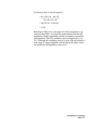 Investigating an Outbreak
Page 6-47
For Grocery Store A, the chi-square is:
= 81 x (25 x 26 – 28 x 2)2
53 x 28 x 27 x 54
= 28,579,716 / 2,163,672
= 13.02
Referring to Table 6.10, a chi-square of 13.02 corresponds to a p-
value less than 0.001. A p-value this small indicates that the null
hypothesis is highly improbable, and the investigators rejected the
null hypothesis. The 95% confidence interval ranged from 2.3 to
78.7. Although this confidence interval is quite wide and includes a
wide range of values compatible with the data in the study, it does
not include the null hypothesis value of 1.0.
 