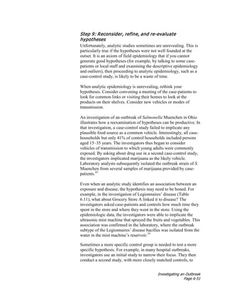 Investigating an Outbreak
Page 6-51
Step 9: Reconsider, refine, and re-evaluate
hypotheses
Unfortunately, analytic studies sometimes are unrevealing. This is
particularly true if the hypotheses were not well founded at the
outset. It is an axiom of field epidemiology that if you cannot
generate good hypotheses (for example, by talking to some case-
patients or local staff and examining the descriptive epidemiology
and outliers), then proceeding to analytic epidemiology, such as a
case-control study, is likely to be a waste of time.
When analytic epidemiology is unrevealing, rethink your
hypotheses. Consider convening a meeting of the case-patients to
look for common links or visiting their homes to look at the
products on their shelves. Consider new vehicles or modes of
transmission.
An investigation of an outbreak of Salmonella Muenchen in Ohio
illustrates how a reexamination of hypotheses can be productive. In
that investigation, a case-control study failed to implicate any
plausible food source as a common vehicle. Interestingly, all case-
households but only 41% of control households included persons
aged 15–35 years. The investigators thus began to consider
vehicles of transmission to which young adults were commonly
exposed. By asking about drug use in a second case-control study,
the investigators implicated marijuana as the likely vehicle.
Laboratory analysts subsequently isolated the outbreak strain of S.
Muenchen from several samples of marijuana provided by case-
patients.43
Even when an analytic study identifies an association between an
exposure and disease, the hypothesis may need to be honed. For
example, in the investigation of Legionnaires’ disease (Table
6.11), what about Grocery Store A linked it to disease? The
investigators asked case-patients and controls how much time they
spent in the store and where they went in the store. Using the
epidemiologic data, the investigators were able to implicate the
ultrasonic mist machine that sprayed the fruits and vegetables. This
association was confirmed in the laboratory, where the outbreak
subtype of the Legionnaires’ disease bacillus was isolated from the
water in the mist machine’s reservoir.35
Sometimes a more specific control group is needed to test a more
specific hypothesis. For example, in many hospital outbreaks,
investigators use an initial study to narrow their focus. They then
conduct a second study, with more closely matched controls, to
 
