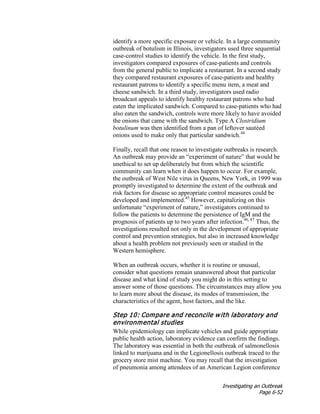 Investigating an Outbreak
Page 6-52
identify a more specific exposure or vehicle. In a large community
outbreak of botulism in Illinois, investigators used three sequential
case-control studies to identify the vehicle. In the first study,
investigators compared exposures of case-patients and controls
from the general public to implicate a restaurant. In a second study
they compared restaurant exposures of case-patients and healthy
restaurant patrons to identify a specific menu item, a meat and
cheese sandwich. In a third study, investigators used radio
broadcast appeals to identify healthy restaurant patrons who had
eaten the implicated sandwich. Compared to case-patients who had
also eaten the sandwich, controls were more likely to have avoided
the onions that came with the sandwich. Type A Clostridium
botulinum was then identified from a pan of leftover sautéed
onions used to make only that particular sandwich.44
Finally, recall that one reason to investigate outbreaks is research.
An outbreak may provide an “experiment of nature” that would be
unethical to set up deliberately but from which the scientific
community can learn when it does happen to occur. For example,
the outbreak of West Nile virus in Queens, New York, in 1999 was
promptly investigated to determine the extent of the outbreak and
risk factors for disease so appropriate control measures could be
developed and implemented.45
However, capitalizing on this
unfortunate “experiment of nature,” investigators continued to
follow the patients to determine the persistence of IgM and the
prognosis of patients up to two years after infection.46, 47
Thus, the
investigations resulted not only in the development of appropriate
control and prevention strategies, but also in increased knowledge
about a health problem not previously seen or studied in the
Western hemisphere.
When an outbreak occurs, whether it is routine or unusual,
consider what questions remain unanswered about that particular
disease and what kind of study you might do in this setting to
answer some of those questions. The circumstances may allow you
to learn more about the disease, its modes of transmission, the
characteristics of the agent, host factors, and the like.
Step 10: Compare and reconcile with laboratory and
environmental studies
While epidemiology can implicate vehicles and guide appropriate
public health action, laboratory evidence can confirm the findings.
The laboratory was essential in both the outbreak of salmonellosis
linked to marijuana and in the Legionellosis outbreak traced to the
grocery store mist machine. You may recall that the investigation
of pneumonia among attendees of an American Legion conference
 