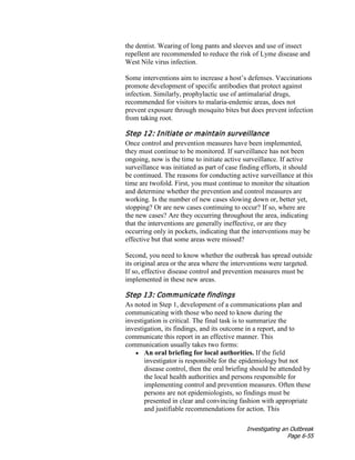 Investigating an Outbreak
Page 6-55
the dentist. Wearing of long pants and sleeves and use of insect
repellent are recommended to reduce the risk of Lyme disease and
West Nile virus infection.
Some interventions aim to increase a host’s defenses. Vaccinations
promote development of specific antibodies that protect against
infection. Similarly, prophylactic use of antimalarial drugs,
recommended for visitors to malaria-endemic areas, does not
prevent exposure through mosquito bites but does prevent infection
from taking root.
Step 12: Initiate or maintain surveillance
Once control and prevention measures have been implemented,
they must continue to be monitored. If surveillance has not been
ongoing, now is the time to initiate active surveillance. If active
surveillance was initiated as part of case finding efforts, it should
be continued. The reasons for conducting active surveillance at this
time are twofold. First, you must continue to monitor the situation
and determine whether the prevention and control measures are
working. Is the number of new cases slowing down or, better yet,
stopping? Or are new cases continuing to occur? If so, where are
the new cases? Are they occurring throughout the area, indicating
that the interventions are generally ineffective, or are they
occurring only in pockets, indicating that the interventions may be
effective but that some areas were missed?
Second, you need to know whether the outbreak has spread outside
its original area or the area where the interventions were targeted.
If so, effective disease control and prevention measures must be
implemented in these new areas.
Step 13: Communicate findings
As noted in Step 1, development of a communications plan and
communicating with those who need to know during the
investigation is critical. The final task is to summarize the
investigation, its findings, and its outcome in a report, and to
communicate this report in an effective manner. This
communication usually takes two forms:
• An oral briefing for local authorities. If the field
investigator is responsible for the epidemiology but not
disease control, then the oral briefing should be attended by
the local health authorities and persons responsible for
implementing control and prevention measures. Often these
persons are not epidemiologists, so findings must be
presented in clear and convincing fashion with appropriate
and justifiable recommendations for action. This
 