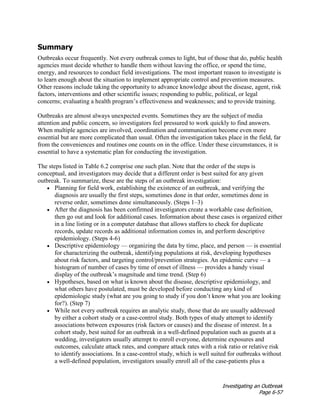 Investigating an Outbreak
Page 6-57
Summary
Outbreaks occur frequently. Not every outbreak comes to light, but of those that do, public health
agencies must decide whether to handle them without leaving the office, or spend the time,
energy, and resources to conduct field investigations. The most important reason to investigate is
to learn enough about the situation to implement appropriate control and prevention measures.
Other reasons include taking the opportunity to advance knowledge about the disease, agent, risk
factors, interventions and other scientific issues; responding to public, political, or legal
concerns; evaluating a health program’s effectiveness and weaknesses; and to provide training.
Outbreaks are almost always unexpected events. Sometimes they are the subject of media
attention and public concern, so investigators feel pressured to work quickly to find answers.
When multiple agencies are involved, coordination and communication become even more
essential but are more complicated than usual. Often the investigation takes place in the field, far
from the conveniences and routines one counts on in the office. Under these circumstances, it is
essential to have a systematic plan for conducting the investigation.
The steps listed in Table 6.2 comprise one such plan. Note that the order of the steps is
conceptual, and investigators may decide that a different order is best suited for any given
outbreak. To summarize, these are the steps of an outbreak investigation:
• Planning for field work, establishing the existence of an outbreak, and verifying the
diagnosis are usually the first steps, sometimes done in that order, sometimes done in
reverse order, sometimes done simultaneously. (Steps 1–3)
• After the diagnosis has been confirmed investigators create a workable case definition,
then go out and look for additional cases. Information about these cases is organized either
in a line listing or in a computer database that allows staffers to check for duplicate
records, update records as additional information comes in, and perform descriptive
epidemiology. (Steps 4-6)
• Descriptive epidemiology — organizing the data by time, place, and person — is essential
for characterizing the outbreak, identifying populations at risk, developing hypotheses
about risk factors, and targeting control/prevention strategies. An epidemic curve — a
histogram of number of cases by time of onset of illness — provides a handy visual
display of the outbreak’s magnitude and time trend. (Step 6)
• Hypotheses, based on what is known about the disease, descriptive epidemiology, and
what others have postulated, must be developed before conducting any kind of
epidemiologic study (what are you going to study if you don’t know what you are looking
for?). (Step 7)
• While not every outbreak requires an analytic study, those that do are usually addressed
by either a cohort study or a case-control study. Both types of study attempt to identify
associations between exposures (risk factors or causes) and the disease of interest. In a
cohort study, best suited for an outbreak in a well-defined population such as guests at a
wedding, investigators usually attempt to enroll everyone, determine exposures and
outcomes, calculate attack rates, and compare attack rates with a risk ratio or relative risk
to identify associations. In a case-control study, which is well suited for outbreaks without
a well-defined population, investigators usually enroll all of the case-patients plus a
 