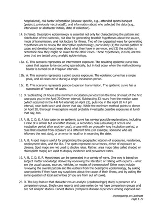 Investigating an Outbreak
Page 6-73
hospitalized), risk factor information (disease-specific, e.g., attended sports banquet
(yes/no), previously vaccinated?), and information about who collected the data (e.g.,
interviewer or abstracter initials, date of collection).
14. B (False). Descriptive epidemiology is essential not only for characterizing the pattern and
distribution of the outbreak, but also for generating testable hypotheses about the source,
mode of transmission, and risk factors for illness. Two of the suggested ways for generating
hypotheses are to review the descriptive epidemiology, particularly (1) the overall pattern of
cases and develop hypotheses about what they have in common, and (2) the outliers to
determine how they might be linked to the other cases. These hypotheses, in turn, are the
ones that are tested using analytic epidemiology.
15a. C. This scenario represents an intermittent exposure. The resulting epidemic curve has
cases that appear to be occurring sporadically, but in fact occur when the malfunctioning
heater is turned on at irregular intervals.
15b. A. This scenario represents a point source exposure. The epidemic curve has a single
peak, and all cases occur during a single incubation period.
15c. D. This scenario represents person-to-person transmission. The epidemic curve has a
succession of “waves” of cases.
16 D. Subtracting 24 hours (the minimum incubation period) from the time of onset of the first
case puts you in the April 20 Dinner interval. Subtracting 33 hours from the median case
(which occurred in the 4-8 AM interval) on April 22), puts you in the April 20 4-7 pm
interval, near both lunch and dinner that day. While the minimum method points to dinner
on April 20, thorough investigators would probably investigate possible exposures at lunch
that day, too.
17. A, B, C, D, E. A late case on an epidemic curve has several possible explanations, including
a case of a similar but unrelated disease, a secondary case (assuming it occurs one
incubation period after another case), a case with an unusually long incubation period, a
case that resulted from exposure at a different time (for example, someone who ate
leftovers the next day), or an error in recall or in recording the date.
18. A, B. A spot map is useful for pinpointing the geographic location of exposures, residences,
employment sites, and the like. The spots represent occurrences, either of exposure or
disease. Spot maps are not used to display rates. Rather, area maps (also called shaded or
chloropleth maps) are used to display incidence and prevalence rates.
19. A, B, C, D, E, F. Hypotheses can be generated in a variety of ways. One way is based on
subject matter knowledge derived by reviewing the literature or talking with experts – what
are the usual causes, sources, vehicles, or modes of transmission? Other ways include
reviewing the overall pattern and the outliers from the descriptive epidemiology, by asking
case-patients if they have any suspicions about the cause of their illness, and by asking the
same question of local authorities (if you are from out of town).
20. D. The key feature that characterizes an analytic (epidemiologic) study is presence of a
comparison group. Single case reports and case series do not have comparison groups and
are not analytic studies. Cohort studies (compares disease experience among exposed and
 