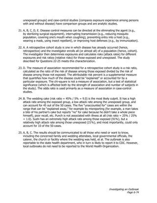Investigating an Outbreak
Page 6-74
unexposed groups) and case-control studies (compares exposure experience among persons
with and without disease) have comparison groups and are analytic studies.
21. A, B, C, D, E. Disease control measures can be directed at the eliminating the agent (e.g.,
by sterilizing surgical equipment), interrupting transmission (e.g., reducing mosquito
population, covering one’s mouth when coughing), preventing entry into a host (e.g.,
wearing a mask, using insect repellant), or improving host defenses (e.g., by immunization).
22. A. A retrospective cohort study is one in which disease has already occurred (hence,
retrospective) and the investigator enrolls all (or almost all) of a population (hence, cohort).
The investigator then determines exposures and calculates risks (attack rates) for different
exposures and risk ratios (relative risks) for those exposed and unexposed. The study
described for Questions 22-25 meets this characterization.
23. D. The measure of association recommended for a retrospective cohort study is a risk ratio,
calculated as the ratio of the risk of disease among those exposed divided by the risk of
disease among those not exposed. The attributable risk percent is a supplemental measure
that quantifies how much of the disease could be “explained” or accounted for by a
particular exposure. The chi-square is not a measure of association, but a test of statistical
significance (which is affected both by the strength of association and number of subjects in
the study). The odds ratio is used primarily as a measure of association in case-control
studies.
24. B. The wedding cake (risk ratio = 45% / 5% = 9.0) is the most likely culprit. It has a high
attack rate among the exposed group, a low attack rate among the unexposed group, and
can account for 45 out of the 50 cases. The five “unaccounted for” cases are within the
range that can be “explained away,” for example by misreporting (for example, a man takes
a bite of his partner’s cake but reports “no” for cake because he didn’t take a whole piece
himself), poor recall, etc. Punch is not associated with illness at all (risk ratio = 25% / 25%
= 1.0). Sushi has an extremely high attack rate among those exposed (91%), but a
relatively high attack rate among those unexposed (21%), and most importantly, could only
account for 10 of the 50 cases.
25. A, B, C. The results should be communicated to all those who need or want to know,
including the concerned family and wedding attendees, local governmental officials, the
caterer, the church or facility where the wedding was held, et al. The outbreak is also
reportable to the state health department, who in turn is likely to report it to CDC. However,
local outbreaks do not need to be reported to the World Health Organization.
 
