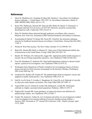 Investigating an Outbreak
Page 6-75
References
1. Olsen SJ, MacKinon LC, Goulding JS, Bean NH, Slutsker L. Surveillance for foodborne
disease outbreaks — United States, 1993-1997. In: Surveillance Summaries, March 27,
2000. MMWR 2000; 49(No. SS-1):1–59.
2. Keene WE, Hedberg K, Herriott DE, Hancock DD, McKay R, Barrett T, Fleming D. A
prolonged outbreak of Escherichia coli O157:H7 infections caused by commercially
distributed raw milk. J Infect Dis 1997;176:815–8.
3. Marx M. Diarrheal illness detected through syndromic surveillance after a massive
blackout, New York City. Presented at 2003 National Syndromic Surveillance Conference.
4. Swaminathan B, Barrett TJ, Hunter SB, Tauxe RV. PulseNet: the molecular subtyping
network for foodborne bacterial disease surveillance, United States. Emerg Infect Dis 2001;
7:382–9.
5. Preston R. West Nile mystery. The New Yorker, October 18–25,1999;90–107.
6. Bush LM, Abrams BH, Beall A, Johnson CC. Index case of fatal inhalational anthrax due
to bioterrorism in the United States, N Engl J Med 2001;345:1607–10.
7. Bender AP, Williams AN, Johnson RA, Jagger HG. Appropriate public health responses to
clusters: the art of being responsibly responsive. Am J Epidemiol 1990;132:S48–S52.
8. Fiore BJ, Hanrahan LP, Anderson HA. State health department response to disease cluster
reports: a protocol for investigation. Am J Epidemiol 1990;132:S14–22.
9. Washington State Department of Health. Guidelines for investigating clusters of chronic
disease and adverse birth outcomes [monograph on the Internet]. Olympia, Washington;
2001 [cited 2006 Sep 19].
10. Goodman RA, Buehler JW, Koplan JP. The epidemiologic field investigation: science and
judgment in public health practice. Am J Epidemiol 1990;132:9–16.
11. Galil K, Lee B, Strine T, Carraher C, Baughman AL, Eaton M, et al. Outbreak of varicella
at a day-care center despite vaccination. New Engl J Med 2002;347:1909–15.
12. Tugwell BD, Lee LE, Gillette H, Lorber EM, Hedberg K, Cieslak PR. Chickenpox
outbreak in a highly vaccinated school population. Pediatrics. 2004;113:455–9.
13. Hopkins RS, Juranek DD. Acute giardiasis: an improved clinical case definition for
epidemiologic studies. Am J Epidemiol 1991;133:402–7.
14. Fischer TK, Gentsch J, Ashley D, et al. Evaluation and utility of a novel diagnostic method
in the investigation of an unusual outbreak of rotavirus diarrhea among children —
Jamaica, 2003. Presented at: 53rd
Annual EIS Conference, CDC, Atlanta, Georgia, April
19-23, 2004.
 