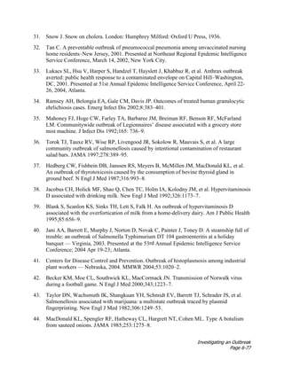 Investigating an Outbreak
Page 6-77
31. Snow J. Snow on cholera. London: Humphrey Milford: Oxford U Press, 1936.
32. Tan C. A preventable outbreak of pneumococcal pneumonia among unvaccinated nursing
home residents–New Jersey, 2001. Presented at Northeast Regional Epidemic Intelligence
Service Conference, March 14, 2002, New York City.
33. Lukacs SL, Hsu V, Harper S, Handzel T, Hayslett J, Khabbaz R, et al. Anthrax outbreak
averted: public health response to a contaminated envelope on Capital Hill–Washington,
DC, 2001. Presented at 51st Annual Epidemic Intelligence Service Conference, April 22-
26, 2004, Atlanta.
34. Ramsey AH, Belongia EA, Gale CM, Davis JP. Outcomes of treated human granulocytic
ehrlichiosis cases. Emerg Infect Dis 2002;8:383–401.
35. Mahoney FJ, Hoge CW, Farley TA, Barbaree JM, Breiman RF, Benson RF, McFarland
LM. Communitywide outbreak of Legionnaires’ disease associated with a grocery store
mist machine. J Infect Dis 1992;165: 736–9.
36. Torok TJ, Tauxe RV, Wise RP, Livengood JR, Sokolow R, Mauvais S, et al. A large
community outbreak of salmonellosis caused by intentional contamination of restaurant
salad bars. JAMA 1997;278:389–95.
37. Hedberg CW, Fishbein DB, Janssen RS, Meyers B, McMillen JM, MacDonald KL, et al.
An outbreak of thyrotoxicosis caused by the consumption of bovine thyroid gland in
ground beef. N Engl J Med 1987;316:993–8.
38. Jacobus CH, Holick MF, Shao Q, Chen TC, Holm IA, Kolodny JM, et al. Hypervitaminosis
D associated with drinking milk. New Engl J Med 1992;326:1173–7.
39. Blank S, Scanlon KS, Sinks TH, Lett S, Falk H. An outbreak of hypervitaminosis D
associated with the overfortication of milk from a home-delivery dairy. Am J Public Health
1995;85:656–9.
40. Jani AA, Barrett E, Murphy J, Norton D, Novak C, Painter J, Toney D. A steamship full of
trouble: an outbreak of Salmonella Typhimurium DT 104 gastroenteritis at a holiday
banquet — Virginia, 2003. Presented at the 53rd Annual Epidemic Intelligence Service
Conference; 2004 Apr 19-23; Atlanta.
41. Centers for Disease Control and Prevention. Outbreak of histoplasmosis among industrial
plant workers — Nebraska, 2004. MMWR 2004;53:1020–2.
42. Becker KM, Moe CL, Southwick KL, MacCormack JN. Transmission of Norwalk virus
during a football game. N Engl J Med 2000;343;1223–7.
43. Taylor DN, Wachsmuth IK, Shangkuan YH, Schmidt EV, Barrett TJ, Schrader JS, et al.
Salmonellosis associated with marijuana: a multistate outbreak traced by plasmid
fingerprinting. New Engl J Med 1982;306:1249–53.
44. MacDonald KL, Spengler RF, Hatheway CL, Hargrett NT, Cohen ML. Type A botulism
from sauteed onions. JAMA 1985;253:1275–8.
 