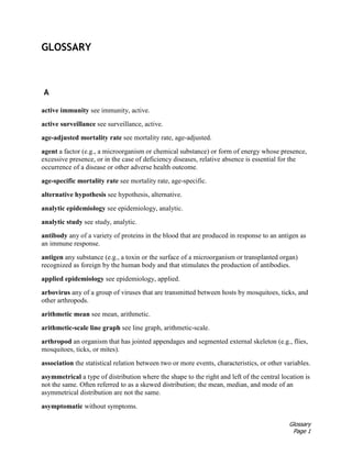 Glossary
Page 1
GLOSSARY
A
active immunity see immunity, active.
active surveillance see surveillance, active.
age-adjusted mortality rate see mortality rate, age-adjusted.
agent a factor (e.g., a microorganism or chemical substance) or form of energy whose presence,
excessive presence, or in the case of deficiency diseases, relative absence is essential for the
occurrence of a disease or other adverse health outcome.
age-specific mortality rate see mortality rate, age-specific.
alternative hypothesis see hypothesis, alternative.
analytic epidemiology see epidemiology, analytic.
analytic study see study, analytic.
antibody any of a variety of proteins in the blood that are produced in response to an antigen as
an immune response.
antigen any substance (e.g., a toxin or the surface of a microorganism or transplanted organ)
recognized as foreign by the human body and that stimulates the production of antibodies.
applied epidemiology see epidemiology, applied.
arbovirus any of a group of viruses that are transmitted between hosts by mosquitoes, ticks, and
other arthropods.
arithmetic mean see mean, arithmetic.
arithmetic-scale line graph see line graph, arithmetic-scale.
arthropod an organism that has jointed appendages and segmented external skeleton (e.g., flies,
mosquitoes, ticks, or mites).
association the statistical relation between two or more events, characteristics, or other variables.
asymmetrical a type of distribution where the shape to the right and left of the central location is
not the same. Often referred to as a skewed distribution; the mean, median, and mode of an
asymmetrical distribution are not the same.
asymptomatic without symptoms.
 