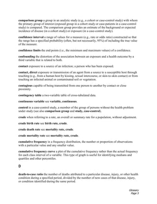 Glossary
Page 5
comparison group a group in an analytic study (e.g., a cohort or case-control study) with whom
the primary group of interest (exposed group in a cohort study or case-patients in a case-control
study) is compared. The comparison group provides an estimate of the background or expected
incidence of disease (in a cohort study) or exposure (in a case-control study).
confidence interval a range of values for a measure (e.g., rate or odds ratio) constructed so that
the range has a specified probability (often, but not necessarily, 95%) of including the true value
of the measure.
confidence limits the end points (i.e., the minimum and maximum values) of a confidence.
confounding the distortion of the association between an exposure and a health outcome by a
third variable that is related to both.
contact exposure to a source of an infection; a person who has been exposed.
contact, direct exposure or transmission of an agent from a source to a susceptible host through
touching (e.g., from a human host by kissing, sexual intercourse, or skin-to-skin contact) or from
touching an infected animal or contaminated soil or vegetation.
contagious capable of being transmitted from one person to another by contact or close
proximity.
contingency table a two-variable table of cross-tabulated data.
continuous variable see variable, continuous.
control in a case-control study, a member of the group of persons without the health problem
under study (see also comparison group and study, case-control).
crude when referring to a rate, an overall or summary rate for a population, without adjustment.
crude birth rate see birth rate, crude.
crude death rate see mortality rate, crude.
crude mortality rate see mortality rate, crude.
cumulative frequency in a frequency distribution, the number or proportion of observations
with a particular value and any smaller value.
cumulative frequency curve a plot of the cumulative frequency rather than the actual frequency
for each class interval of a variable. This type of graph is useful for identifying medians and
quartiles and other percentiles.
D
death-to-case ratio the number of deaths attributed to a particular disease, injury, or other health
condition during a specified period, divided by the number of new cases of that disease, injury,
or condition identified during the same period.
 