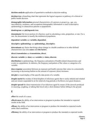 Glossary
Page 6
decision analysis application of quantitative methods to decision-making.
decision tree a branching chart that represents the logical sequence or pathway of a clinical or
public health decision.
demographic information personal characteristics of a person or group (e.g., age, sex,
race/ethnicity, residence, and occupation) demographic information is used in descriptive
epidemiology to characterize patients or populations.
dendrogram see phylogenetic tree.
denominator the lower portion of a fraction; used in calculating a ratio, proportion, or rate. For a
rate, the denominator is usually the midinterval population.
dependent variable see variable, dependent.
descriptive epidemiology see epidemiology, descriptive.
determinant any factor that brings about change in a health condition or in other defined
characteristics (see also cause and risk factor).
direct transmission see transmission, direct.
discrete variable (or data) see variable (or data), discrete.
distribution in epidemiology, the frequency and pattern of health-related characteristics and
events in a population. In statistics, the frequency and pattern of the values or categories of a
variable.
dose-response association between an exposure and health outcome that varies in a consistently
increasing or decreasing fashion as the amount of exposure (dose) increases.
dot plot a visual display of the specific data points of a variable.
droplet nuclei the residue of dried droplets of infectious agents that is easily inhaled and exhaled
and can remain suspended in air for relatively long periods or be blown over great distances.
droplet spread the direct transmission of an infectious agent by means of the aerosols produced
in sneezing, coughing, or talking that travel only a short distance before falling to the ground.
E
effect the result of a cause.
effectiveness the ability of an intervention or program to produce the intended or expected
results in the field.
efficacy the ability of an intervention or program to produce the intended or expected results
under ideal conditions.
efficiency the ability of an intervention or program to produce the intended or expected results
 