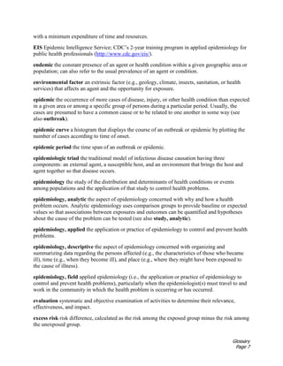 Glossary
Page 7
with a minimum expenditure of time and resources.
EIS Epidemic Intelligence Service; CDC’s 2-year training program in applied epidemiology for
public health professionals (http://www.cdc.gov/eis/).
endemic the constant presence of an agent or health condition within a given geographic area or
population; can also refer to the usual prevalence of an agent or condition.
environmental factor an extrinsic factor (e.g., geology, climate, insects, sanitation, or health
services) that affects an agent and the opportunity for exposure.
epidemic the occurrence of more cases of disease, injury, or other health condition than expected
in a given area or among a specific group of persons during a particular period. Usually, the
cases are presumed to have a common cause or to be related to one another in some way (see
also outbreak).
epidemic curve a histogram that displays the course of an outbreak or epidemic by plotting the
number of cases according to time of onset.
epidemic period the time span of an outbreak or epidemic.
epidemiologic triad the traditional model of infectious disease causation having three
components: an external agent, a susceptible host, and an environment that brings the host and
agent together so that disease occurs.
epidemiology the study of the distribution and determinants of health conditions or events
among populations and the application of that study to control health problems.
epidemiology, analytic the aspect of epidemiology concerned with why and how a health
problem occurs. Analytic epidemiology uses comparison groups to provide baseline or expected
values so that associations between exposures and outcomes can be quantified and hypotheses
about the cause of the problem can be tested (see also study, analytic).
epidemiology, applied the application or practice of epidemiology to control and prevent health
problems.
epidemiology, descriptive the aspect of epidemiology concerned with organizing and
summarizing data regarding the persons affected (e.g., the characteristics of those who became
ill), time (e.g., when they become ill), and place (e.g., where they might have been exposed to
the cause of illness).
epidemiology, field applied epidemiology (i.e., the application or practice of epidemiology to
control and prevent health problems), particularly when the epidemiologist(s) must travel to and
work in the community in which the health problem is occurring or has occurred.
evaluation systematic and objective examination of activities to determine their relevance,
effectiveness, and impact.
excess risk risk difference, calculated as the risk among the exposed group minus the risk among
the unexposed group.
 