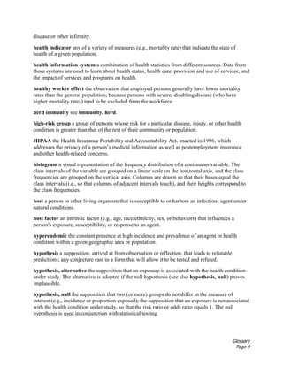 Glossary
Page 9
disease or other infirmity.
health indicator any of a variety of measures (e.g., mortality rate) that indicate the state of
health of a given population.
health information system a combination of health statistics from different sources. Data from
these systems are used to learn about health status, health care, provision and use of services, and
the impact of services and programs on health.
healthy worker effect the observation that employed persons generally have lower mortality
rates than the general population, because persons with severe, disabling disease (who have
higher mortality rates) tend to be excluded from the workforce.
herd immunity see immunity, herd.
high-risk group a group of persons whose risk for a particular disease, injury, or other health
condition is greater than that of the rest of their community or population.
HIPAA the Health Insurance Portability and Accountability Act, enacted in 1996, which
addresses the privacy of a person’s medical information as well as postemployment insurance
and other health-related concerns.
histogram a visual representation of the frequency distribution of a continuous variable. The
class intervals of the variable are grouped on a linear scale on the horizontal axis, and the class
frequencies are grouped on the vertical axis. Columns are drawn so that their bases equal the
class intervals (i.e., so that columns of adjacent intervals touch), and their heights correspond to
the class frequencies.
host a person or other living organism that is susceptible to or harbors an infectious agent under
natural conditions.
host factor an intrinsic factor (e.g., age, race/ethnicity, sex, or behaviors) that influences a
person's exposure, susceptibility, or response to an agent.
hyperendemic the constant presence at high incidence and prevalence of an agent or health
condition within a given geographic area or population.
hypothesis a supposition, arrived at from observation or reflection, that leads to refutable
predictions; any conjecture cast in a form that will allow it to be tested and refuted.
hypothesis, alternative the supposition that an exposure is associated with the health condition
under study. The alternative is adopted if the null hypothesis (see also hypothesis, null) proves
implausible.
hypothesis, null the supposition that two (or more) groups do not differ in the measure of
interest (e.g., incidence or proportion exposed); the supposition that an exposure is not associated
with the health condition under study, so that the risk ratio or odds ratio equals 1. The null
hypothesis is used in conjunction with statistical testing.
 