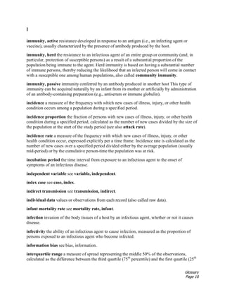 Glossary
Page 10
I
immunity, active resistance developed in response to an antigen (i.e., an infecting agent or
vaccine), usually characterized by the presence of antibody produced by the host.
immunity, herd the resistance to an infectious agent of an entire group or community (and, in
particular, protection of susceptible persons) as a result of a substantial proportion of the
population being immune to the agent. Herd immunity is based on having a substantial number
of immune persons, thereby reducing the likelihood that an infected person will come in contact
with a susceptible one among human populations, also called community immunity.
immunity, passive immunity conferred by an antibody produced in another host This type of
immunity can be acquired naturally by an infant from its mother or artificially by administration
of an antibody-containing preparation (e.g., antiserum or immune globulin).
incidence a measure of the frequency with which new cases of illness, injury, or other health
condition occurs among a population during a specified period.
incidence proportion the fraction of persons with new cases of illness, injury, or other health
condition during a specified period, calculated as the number of new cases divided by the size of
the population at the start of the study period (see also attack rate).
incidence rate a measure of the frequency with which new cases of illness, injury, or other
health condition occur, expressed explicitly per a time frame. Incidence rate is calculated as the
number of new cases over a specified period divided either by the average population (usually
mid-period) or by the cumulative person-time the population was at risk.
incubation period the time interval from exposure to an infectious agent to the onset of
symptoms of an infectious disease.
independent variable see variable, independent.
index case see case, index.
indirect transmission see transmission, indirect.
individual data values or observations from each record (also called raw data).
infant mortality rate see mortality rate, infant.
infection invasion of the body tissues of a host by an infectious agent, whether or not it causes
disease.
infectivity the ability of an infectious agent to cause infection, measured as the proportion of
persons exposed to an infectious agent who become infected.
information bias see bias, information.
interquartile range a measure of spread representing the middle 50% of the observations,
calculated as the difference between the third quartile (75th
percentile) and the first quartile (25th
 