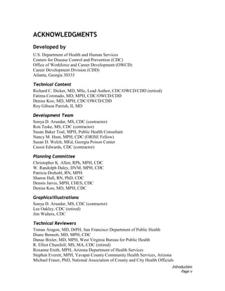 Introduction
Page v
ACKNOWLEDGMENTS
Developed by
U.S. Department of Health and Human Services
Centers for Disease Control and Prevention (CDC)
Office of Workforce and Career Development (OWCD)
Career Development Division (CDD)
Atlanta, Georgia 30333
Technical Content
Richard C. Dicker, MD, MSc, Lead Author, CDC/OWCD/CDD (retired)
Fátima Coronado, MD, MPH, CDC/OWCD/CDD
Denise Koo, MD, MPH, CDC/OWCD/CDD
Roy Gibson Parrish, II, MD
Development Team
Sonya D. Arundar, MS, CDC (contractor)
Ron Teske, MS, CDC (contractor)
Susan Baker Toal, MPH, Public Health Consultant
Nancy M. Hunt, MPH, CDC (ORISE Fellow)
Susan D. Welch, MEd, Georgia Poison Center
Cassie Edwards, CDC (contractor)
Planning Committee
Christopher K. Allen, RPh, MPH, CDC
W. Randolph Daley, DVM, MPH, CDC
Patricia Drehobl, RN, MPH
Sharon Hall, RN, PhD, CDC
Dennis Jarvis, MPH, CHES, CDC
Denise Koo, MD, MPH, CDC
Graphics/Illustrations
Sonya D. Arundar, MS, CDC (contractor)
Lee Oakley, CDC (retired)
Jim Walters, CDC
Technical Reviewers
Tomas Aragon, MD, DrPH, San Francisco Department of Public Health
Diane Bennett, MD, MPH, CDC
Danae Bixler, MD, MPH, West Virginia Bureau for Public Health
R. Elliot Churchill, MS, MA, CDC (retired)
Roxanne Ereth, MPH, Arizona Department of Health Services
Stephen Everett, MPH, Yavapai County Community Health Services, Arizona
Michael Fraser, PhD, National Association of County and City Health Officials
 