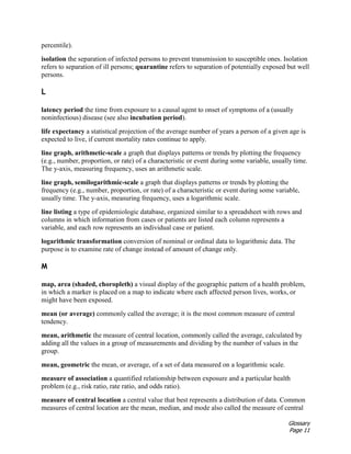 Glossary
Page 11
percentile).
isolation the separation of infected persons to prevent transmission to susceptible ones. Isolation
refers to separation of ill persons; quarantine refers to separation of potentially exposed but well
persons.
L
latency period the time from exposure to a causal agent to onset of symptoms of a (usually
noninfectious) disease (see also incubation period).
life expectancy a statistical projection of the average number of years a person of a given age is
expected to live, if current mortality rates continue to apply.
line graph, arithmetic-scale a graph that displays patterns or trends by plotting the frequency
(e.g., number, proportion, or rate) of a characteristic or event during some variable, usually time.
The y-axis, measuring frequency, uses an arithmetic scale.
line graph, semilogarithmic-scale a graph that displays patterns or trends by plotting the
frequency (e.g., number, proportion, or rate) of a characteristic or event during some variable,
usually time. The y-axis, measuring frequency, uses a logarithmic scale.
line listing a type of epidemiologic database, organized similar to a spreadsheet with rows and
columns in which information from cases or patients are listed each column represents a
variable, and each row represents an individual case or patient.
logarithmic transformation conversion of nominal or ordinal data to logarithmic data. The
purpose is to examine rate of change instead of amount of change only.
M
map, area (shaded, choropleth) a visual display of the geographic pattern of a health problem,
in which a marker is placed on a map to indicate where each affected person lives, works, or
might have been exposed.
mean (or average) commonly called the average; it is the most common measure of central
tendency.
mean, arithmetic the measure of central location, commonly called the average, calculated by
adding all the values in a group of measurements and dividing by the number of values in the
group.
mean, geometric the mean, or average, of a set of data measured on a logarithmic scale.
measure of association a quantified relationship between exposure and a particular health
problem (e.g., risk ratio, rate ratio, and odds ratio).
measure of central location a central value that best represents a distribution of data. Common
measures of central location are the mean, median, and mode also called the measure of central
 