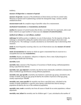 Glossary
Page 12
tendency.
measure of dispersion see measure of spread.
measure of spread a measure of the distribution of observations out from its central value.
Measures of spread used in epidemiology include the interquartile range, variance, and the
standard deviation.
measurement scale the complete range of possible values for a measurement.
mechanical transmission see transmission, mechanical.
median the measure of central location that divides a set of data into two equal parts, above and
below which lie an equal number of values (see also measure of central location).
medical surveillance see surveillance, medical.
midrange the halfway point, or midpoint, in a set of observations. For the majority of data, the
midrange is calculated by adding the smallest observation and the largest observation and
dividing by two. The midrange is usually calculated as an intermediate step in determining other
measures.
mode the most frequently occurring value in a set of observations (see also measure of central
location).
mode of transmission the manner in which an agent is transmitted from its reservoir to a
susceptible host (see also transmission).
morbidity disease; any departure, subjective or objective, from a state of physiological or
psychological health and well-being.
mortality death.
mortality rate a measure of the frequency of occurrence of death among a defined population
during a specified time interval.
mortality rate, age-adjusted a mortality rate that has been statistically modified to eliminate the
effect of different age distributions among different populations.
mortality rate, age-specific a mortality rate limited to a particular age group, calculated as the
number of deaths among the age group divided by the number of persons in that age group,
usually expressed per 100,000.
mortality rate, cause-specific the mortality rate from a specified cause, calculated as the
number of deaths attributed to a specific cause during a specified time interval among a
population divided by the size of the midinterval population.
mortality rate, crude a mortality rate from all causes of death for an entire population, without
adjustment.
mortality rate, infant the mortality rate for children aged <1 year, calculated as the number of
 