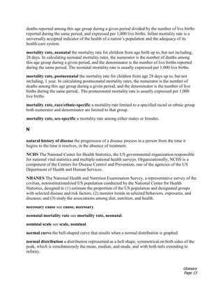 Glossary
Page 13
deaths reported among this age group during a given period divided by the number of live births
reported during the same period, and expressed per 1,000 live births. Infant mortality rate is a
universally accepted indicator of the health of a nation’s population and the adequacy of its
health-care system.
mortality rate, neonatal the mortality rate for children from age birth up to, but not including,
28 days. In calculating neonatal mortality rates, the numerator is the number of deaths among
this age group during a given period, and the denominator is the number of live births reported
during the same period. The neonatal mortality rate is usually expressed per 1,000 live births.
mortality rate, postneonatal the mortality rate for children from age 28 days up to, but not
including, 1 year. In calculating postneonatal mortality rates, the numerator is the number of
deaths among this age group during a given period, and the denominator is the number of live
births during the same period.. The postneonatal mortality rate is usually expressed per 1,000
live births.
mortality rate, race/ethnic-specific a mortality rate limited to a specified racial or ethnic group
both numerator and denominator are limited to that group.
mortality rate, sex-specific a mortality rate among either males or females.
N
natural history of disease the progression of a disease process in a person from the time it
begins to the time it resolves, in the absence of treatment.
NCHS The National Center for Health Statistics, the US governmental organization responsible
for national vital statistics and multiple national health surveys. Organizationally, NCHS is a
component of the Centers for Disease Control and Prevention, one of the agencies of the US
Department of Health and Human Services.
NHANES The National Health and Nutrition Examination Survey, a representative survey of the
civilian, noninstitutionalized US population conducted by the National Center for Health
Statistics, designed to (1) estimate the proportion of the US population and designated groups
with selected disease and risk factors; (2) monitor trends in selected behaviors, exposures, and
diseases; and (3) study the associations among diet, nutrition, and health.
necessary cause see cause, necessary.
neonatal mortality rate see mortality rate, neonatal.
nominal scale see scale, nominal.
normal curve the bell-shaped curve that results when a normal distribution is graphed.
normal distribution a distribution represented as a bell shape, symmetrical on both sides of the
peak, which is simultaneously the mean, median, and mode, and with both tails extending to
infinity.
 