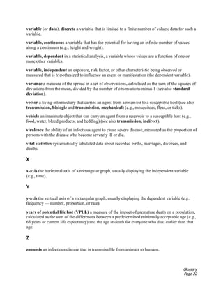 Glossary
Page 22
variable (or data), discrete a variable that is limited to a finite number of values; data for such a
variable.
variable, continuous a variable that has the potential for having an infinite number of values
along a continuum (e.g., height and weight).
variable, dependent in a statistical analysis, a variable whose values are a function of one or
more other variables.
variable, independent an exposure, risk factor, or other characteristic being observed or
measured that is hypothesized to influence an event or manifestation (the dependent variable).
variance a measure of the spread in a set of observations, calculated as the sum of the squares of
deviations from the mean, divided by the number of observations minus 1 (see also standard
deviation).
vector a living intermediary that carries an agent from a reservoir to a susceptible host (see also
transmission, biologic and transmission, mechanical) (e.g., mosquitoes, fleas, or ticks).
vehicle an inanimate object that can carry an agent from a reservoir to a susceptible host (e.g.,
food, water, blood products, and bedding) (see also transmission, indirect).
virulence the ability of an infectious agent to cause severe disease, measured as the proportion of
persons with the disease who become severely ill or die.
vital statistics systematically tabulated data about recorded births, marriages, divorces, and
deaths.
X
x-axis the horizontal axis of a rectangular graph, usually displaying the independent variable
(e.g., time).
Y
y-axis the vertical axis of a rectangular graph, usually displaying the dependent variable (e.g.,
frequency — number, proportion, or rate).
years of potential life lost (YPLL) a measure of the impact of premature death on a population,
calculated as the sum of the differences between a predetermined minimally acceptable age (e.g.,
65 years or current life expectancy) and the age at death for everyone who died earlier than that
age.
Z
zoonosis an infectious disease that is transmissible from animals to humans.
 