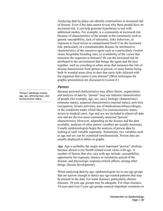 Introduction to Epidemiology
Page 1-40
Analyzing data by place can identify communities at increased risk
of disease. Even if the data cannot reveal why these people have an
increased risk, it can help generate hypotheses to test with
additional studies. For example, is a community at increased risk
because of characteristics of the people in the community such as
genetic susceptibility, lack of immunity, risky behaviors, or
exposure to local toxins or contaminated food? Can the increased
risk, particularly of a communicable disease, be attributed to
characteristics of the causative agent such as a particularly virulent
strain, hospitable breeding sites, or availability of the vector that
transmits the organism to humans? Or can the increased risk be
attributed to the environment that brings the agent and the host
together, such as crowding in urban areas that increases the risk of
disease transmission from person to person, or more homes being
built in wooded areas close to deer that carry ticks infected with
the organism that causes Lyme disease? (More techniques for
graphic presentation are discussed in Lesson 4.)
“Person” attributes include
age, sex, ethnicity/race, and
socioeconomic status.
Person
Because personal characteristics may affect illness, organization
and analysis of data by “person” may use inherent characteristics
of people (for example, age, sex, race), biologic characteristics
(immune status), acquired characteristics (marital status), activities
(occupation, leisure activities, use of medications/tobacco/drugs),
or the conditions under which they live (socioeconomic status,
access to medical care). Age and sex are included in almost all data
sets and are the two most commonly analyzed “person”
characteristics. However, depending on the disease and the data
available, analyses of other person variables are usually necessary.
Usually epidemiologists begin the analysis of person data by
looking at each variable separately. Sometimes, two variables such
as age and sex can be examined simultaneously. Person data are
usually displayed in tables or graphs.
Age. Age is probably the single most important “person” attribute,
because almost every health-related event varies with age. A
number of factors that also vary with age include: susceptibility,
opportunity for exposure, latency or incubation period of the
disease, and physiologic response (which affects, among other
things, disease development).
When analyzing data by age, epidemiologists try to use age groups
that are narrow enough to detect any age-related patterns that may
be present in the data. For some diseases, particularly chronic
diseases, 10-year age groups may be adequate. For other diseases,
10-year and even 5-year age groups conceal important variations in
 