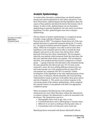 Introduction to Epidemiology
Page 1-46
Analytic Epidemiology
As noted earlier, descriptive epidemiology can identify patterns
among cases and in populations by time, place and person. From
these observations, epidemiologists develop hypotheses about the
causes of these patterns and about the factors that increase risk of
disease. In other words, epidemiologists can use descriptive
epidemiology to generate hypotheses, but only rarely to test those
hypotheses. For that, epidemiologists must turn to analytic
epidemiology.
Key feature of analytic
epidemiology =
Comparison group
The key feature of analytic epidemiology is a comparison group.
Consider a large outbreak of hepatitis A that occurred in
Pennsylvania in 2003.38
Investigators found almost all of the case-
patients had eaten at a particular restaurant during the 2–6 weeks
(i.e., the typical incubation period for hepatitis A) before onset of
illness. While the investigators were able to narrow down their
hypotheses to the restaurant and were able to exclude the food
preparers and servers as the source, they did not know which
particular food may have been contaminated. The investigators
asked the case-patients which restaurant foods they had eaten, but
that only indicated which foods were popular. The investigators,
therefore, also enrolled and interviewed a comparison or control
group — a group of persons who had eaten at the restaurant during
the same period but who did not get sick. Of 133 items on the
restaurant’s menu, the most striking difference between the case
and control groups was in the proportion that ate salsa (94% of
case-patients ate, compared with 39% of controls). Further
investigation of the ingredients in the salsa implicated green onions
as the source of infection. Shortly thereafter, the Food and Drug
Administration issued an advisory to the public about green onions
and risk of hepatitis A. This action was in direct response to the
convincing results of the analytic epidemiology, which compared
the exposure history of case-patients with that of an appropriate
comparison group.
When investigators find that persons with a particular
characteristic are more likely than those without the characteristic
to contract a disease, the characteristic is said to be associated with
the disease. The characteristic may be a:
• Demographic factor such as age, race, or sex;
• Constitutional factor such as blood group or immune status;
• Behavior or act such as smoking or having eaten salsa; or
• Circumstance such as living near a toxic waste site.
Identifying factors associated with disease help health officials
 