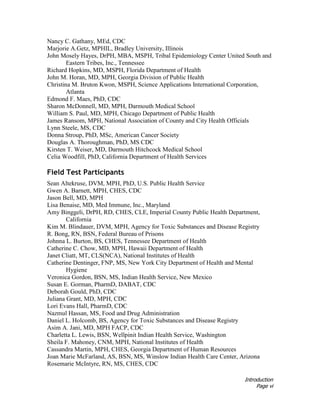 Introduction
Page vi
Nancy C. Gathany, MEd, CDC
Marjorie A.Getz, MPHIL, Bradley University, Illinois
John Mosely Hayes, DrPH, MBA, MSPH, Tribal Epidemiology Center United South and
Eastern Tribes, Inc., Tennessee
Richard Hopkins, MD, MSPH, Florida Department of Health
John M. Horan, MD, MPH, Georgia Division of Public Health
Christina M. Bruton Kwon, MSPH, Science Applications International Corporation,
Atlanta
Edmond F. Maes, PhD, CDC
Sharon McDonnell, MD, MPH, Darmouth Medical School
William S. Paul, MD, MPH, Chicago Department of Public Health
James Ransom, MPH, National Association of County and City Health Officials
Lynn Steele, MS, CDC
Donna Stroup, PhD, MSc, American Cancer Society
Douglas A. Thoroughman, PhD, MS CDC
Kirsten T. Weiser, MD, Darmouth Hitchcock Medical School
Celia Woodfill, PhD, California Department of Health Services
Field Test Participants
Sean Altekruse, DVM, MPH, PhD, U.S. Public Health Service
Gwen A. Barnett, MPH, CHES, CDC
Jason Bell, MD, MPH
Lisa Benaise, MD, Med Immune, Inc., Maryland
Amy Binggeli, DrPH, RD, CHES, CLE, Imperial County Public Health Department,
California
Kim M. Blindauer, DVM, MPH, Agency for Toxic Substances and Disease Registry
R. Bong, RN, BSN, Federal Bureau of Prisons
Johnna L. Burton, BS, CHES, Tennessee Department of Health
Catherine C. Chow, MD, MPH, Hawaii Department of Health
Janet Cliatt, MT, CLS(NCA), National Institutes of Health
Catherine Dentinger, FNP, MS, New York City Department of Health and Mental
Hygiene
Veronica Gordon, BSN, MS, Indian Health Service, New Mexico
Susan E. Gorman, PharmD, DABAT, CDC
Deborah Gould, PhD, CDC
Juliana Grant, MD, MPH, CDC
Lori Evans Hall, PharmD, CDC
Nazmul Hassan, MS, Food and Drug Administration
Daniel L. Holcomb, BS, Agency for Toxic Substances and Disease Registry
Asim A. Jani, MD, MPH FACP, CDC
Charletta L. Lewis, BSN, Wellpinit Indian Health Service, Washington
Sheila F. Mahoney, CNM, MPH, National Institutes of Health
Cassandra Martin, MPH, CHES, Georgia Department of Human Resources
Joan Marie McFarland, AS, BSN, MS, Winslow Indian Health Care Center, Arizona
Rosemarie McIntyre, RN, MS, CHES, CDC
 