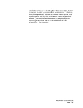 Introduction to Epidemiology
Page 1-50
enrolled according to whether they have the disease or not, then are
questioned or tested to determine their prior exposure. Differences
in exposure prevalence between the case and control groups allow
investigators to conclude that the exposure is associated with the
disease. Cross-sectional studies measure exposure and disease
status at the same time, and are better suited to descriptive
epidemiology than causation.
 