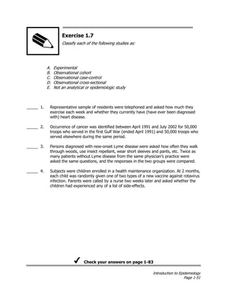 Introduction to Epidemiology
Page 1-51
Exercise 1.7
Classify each of the following studies as:
A. Experimental
B. Observational cohort
C. Observational case-control
D. Observational cross-sectional
E. Not an analytical or epidemiologic study
_____ 1. Representative sample of residents were telephoned and asked how much they
exercise each week and whether they currently have (have ever been diagnosed
with) heart disease.
_____ 2. Occurrence of cancer was identified between April 1991 and July 2002 for 50,000
troops who served in the first Gulf War (ended April 1991) and 50,000 troops who
served elsewhere during the same period.
_____ 3. Persons diagnosed with new-onset Lyme disease were asked how often they walk
through woods, use insect repellant, wear short sleeves and pants, etc. Twice as
many patients without Lyme disease from the same physician’s practice were
asked the same questions, and the responses in the two groups were compared.
_____ 4. Subjects were children enrolled in a health maintenance organization. At 2 months,
each child was randomly given one of two types of a new vaccine against rotavirus
infection. Parents were called by a nurse two weeks later and asked whether the
children had experienced any of a list of side-effects.
Check your answers on page 1-83
 