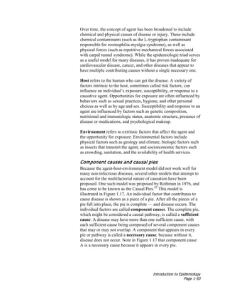 Introduction to Epidemiology
Page 1-53
Over time, the concept of agent has been broadened to include
chemical and physical causes of disease or injury. These include
chemical contaminants (such as the L-tryptophan contaminant
responsible for eosinophilia-myalgia syndrome), as well as
physical forces (such as repetitive mechanical forces associated
with carpal tunnel syndrome). While the epidemiologic triad serves
as a useful model for many diseases, it has proven inadequate for
cardiovascular disease, cancer, and other diseases that appear to
have multiple contributing causes without a single necessary one.
Host refers to the human who can get the disease. A variety of
factors intrinsic to the host, sometimes called risk factors, can
influence an individual’s exposure, susceptibility, or response to a
causative agent. Opportunities for exposure are often influenced by
behaviors such as sexual practices, hygiene, and other personal
choices as well as by age and sex. Susceptibility and response to an
agent are influenced by factors such as genetic composition,
nutritional and immunologic status, anatomic structure, presence of
disease or medications, and psychological makeup.
Environment refers to extrinsic factors that affect the agent and
the opportunity for exposure. Environmental factors include
physical factors such as geology and climate, biologic factors such
as insects that transmit the agent, and socioeconomic factors such
as crowding, sanitation, and the availability of health services.
Component causes and causal pies
Because the agent-host-environment model did not work well for
many non-infectious diseases, several other models that attempt to
account for the multifactorial nature of causation have been
proposed. One such model was proposed by Rothman in 1976, and
has come to be known as the Causal Pies.42
This model is
illustrated in Figure 1.17. An individual factor that contributes to
cause disease is shown as a piece of a pie. After all the pieces of a
pie fall into place, the pie is complete — and disease occurs. The
individual factors are called component causes. The complete pie,
which might be considered a causal pathway, is called a sufficient
cause. A disease may have more than one sufficient cause, with
each sufficient cause being composed of several component causes
that may or may not overlap. A component that appears in every
pie or pathway is called a necessary cause, because without it,
disease does not occur. Note in Figure 1.17 that component cause
A is a necessary cause because it appears in every pie.
 
