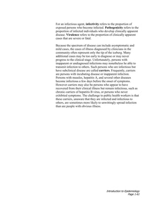 Introduction to Epidemiology
Page 1-61
For an infectious agent, infectivity refers to the proportion of
exposed persons who become infected. Pathogenicity refers to the
proportion of infected individuals who develop clinically apparent
disease. Virulence refers to the proportion of clinically apparent
cases that are severe or fatal.
Because the spectrum of disease can include asymptomatic and
mild cases, the cases of illness diagnosed by clinicians in the
community often represent only the tip of the iceberg. Many
additional cases may be too early to diagnose or may never
progress to the clinical stage. Unfortunately, persons with
inapparent or undiagnosed infections may nonetheless be able to
transmit infection to others. Such persons who are infectious but
have subclinical disease are called carriers. Frequently, carriers
are persons with incubating disease or inapparent infection.
Persons with measles, hepatitis A, and several other diseases
become infectious a few days before the onset of symptoms.
However carriers may also be persons who appear to have
recovered from their clinical illness but remain infectious, such as
chronic carriers of hepatitis B virus, or persons who never
exhibited symptoms. The challenge to public health workers is that
these carriers, unaware that they are infected and infectious to
others, are sometimes more likely to unwittingly spread infection
than are people with obvious illness.
 