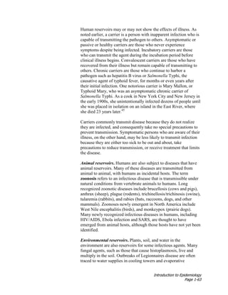 Introduction to Epidemiology
Page 1-63
Human reservoirs may or may not show the effects of illness. As
noted earlier, a carrier is a person with inapparent infection who is
capable of transmitting the pathogen to others. Asymptomatic or
passive or healthy carriers are those who never experience
symptoms despite being infected. Incubatory carriers are those
who can transmit the agent during the incubation period before
clinical illness begins. Convalescent carriers are those who have
recovered from their illness but remain capable of transmitting to
others. Chronic carriers are those who continue to harbor a
pathogen such as hepatitis B virus or Salmonella Typhi, the
causative agent of typhoid fever, for months or even years after
their initial infection. One notorious carrier is Mary Mallon, or
Typhoid Mary, who was an asymptomatic chronic carrier of
Salmonella Typhi. As a cook in New York City and New Jersey in
the early 1900s, she unintentionally infected dozens of people until
she was placed in isolation on an island in the East River, where
she died 23 years later.45
Carriers commonly transmit disease because they do not realize
they are infected, and consequently take no special precautions to
prevent transmission. Symptomatic persons who are aware of their
illness, on the other hand, may be less likely to transmit infection
because they are either too sick to be out and about, take
precautions to reduce transmission, or receive treatment that limits
the disease.
Animal reservoirs. Humans are also subject to diseases that have
animal reservoirs. Many of these diseases are transmitted from
animal to animal, with humans as incidental hosts. The term
zoonosis refers to an infectious disease that is transmissible under
natural conditions from vertebrate animals to humans. Long
recognized zoonotic diseases include brucellosis (cows and pigs),
anthrax (sheep), plague (rodents), trichinellosis/trichinosis (swine),
tularemia (rabbits), and rabies (bats, raccoons, dogs, and other
mammals). Zoonoses newly emergent in North America include
West Nile encephalitis (birds), and monkeypox (prairie dogs).
Many newly recognized infectious diseases in humans, including
HIV/AIDS, Ebola infection and SARS, are thought to have
emerged from animal hosts, although those hosts have not yet been
identified.
Environmental reservoirs. Plants, soil, and water in the
environment are also reservoirs for some infectious agents. Many
fungal agents, such as those that cause histoplasmosis, live and
multiply in the soil. Outbreaks of Legionnaires disease are often
traced to water supplies in cooling towers and evaporative
 
