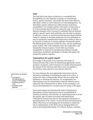 Introduction to Epidemiology
Page 1-67
Host
The final link in the chain of infection is a susceptible host.
Susceptibility of a host depends on genetic or constitutional
factors, specific immunity, and nonspecific factors that affect an
individual’s ability to resist infection or to limit pathogenicity. An
individual’s genetic makeup may either increase or decrease
susceptibility. For example, persons with sickle cell trait seem to
be at least partially protected from a particular type of malaria.
Specific immunity refers to protective antibodies that are directed
against a specific agent. Such antibodies may develop in response
to infection, vaccine, or toxoid (toxin that has been deactivated but
retains its capacity to stimulate production of toxin antibodies) or
may be acquired by transplacental transfer from mother to fetus or
by injection of antitoxin or immune globulin. Nonspecific factors
that defend against infection include the skin, mucous membranes,
gastric acidity, cilia in the respiratory tract, the cough reflex, and
nonspecific immune response. Factors that may increase
susceptibility to infection by disrupting host defenses include
malnutrition, alcoholism, and disease or therapy that impairs the
nonspecific immune response.
Interventions are directed
at:
• Controlling or
eliminating agent at
source of transmission
• Protecting portals of
entry
• Increasing host’s
defenses
Implications for public health
Knowledge of the portals of exit and entry and modes of
transmission provides a basis for determining appropriate control
measures. In general, control measures are usually directed against
the segment in the infection chain that is most susceptible to
intervention, unless practical issues dictate otherwise.
For some diseases, the most appropriate intervention may be
directed at controlling or eliminating the agent at its source. A
patient sick with a communicable disease may be treated with
antibiotics to eliminate the infection. An asymptomatic but
infected person may be treated both to clear the infection and to
reduce the risk of transmission to others. In the community, soil
may be decontaminated or covered to prevent escape of the agent.
Some interventions are directed at the mode of transmission.
Interruption of direct transmission may be accomplished by
isolation of someone with infection, or counseling persons to avoid
the specific type of contact associated with transmission.
Vehicleborne transmission may be interrupted by elimination or
decontamination of the vehicle. To prevent fecal-oral transmission,
efforts often focus on rearranging the environment to reduce the
risk of contamination in the future and on changing behaviors,
such as promoting handwashing. For airborne diseases, strategies
 