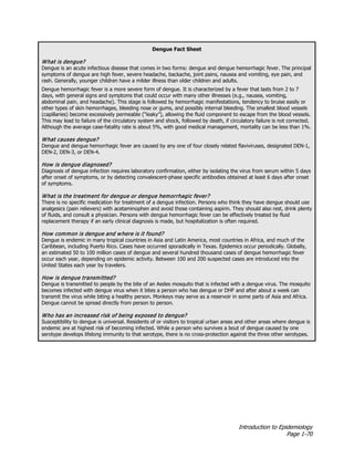 Introduction to Epidemiology
Page 1-70
Dengue Fact Sheet
What is dengue?
Dengue is an acute infectious disease that comes in two forms: dengue and dengue hemorrhagic fever. The principal
symptoms of dengue are high fever, severe headache, backache, joint pains, nausea and vomiting, eye pain, and
rash. Generally, younger children have a milder illness than older children and adults.
Dengue hemorrhagic fever is a more severe form of dengue. It is characterized by a fever that lasts from 2 to 7
days, with general signs and symptoms that could occur with many other illnesses (e.g., nausea, vomiting,
abdominal pain, and headache). This stage is followed by hemorrhagic manifestations, tendency to bruise easily or
other types of skin hemorrhages, bleeding nose or gums, and possibly internal bleeding. The smallest blood vessels
(capillaries) become excessively permeable (“leaky”), allowing the fluid component to escape from the blood vessels.
This may lead to failure of the circulatory system and shock, followed by death, if circulatory failure is not corrected.
Although the average case-fatality rate is about 5%, with good medical management, mortality can be less than 1%.
What causes dengue?
Dengue and dengue hemorrhagic fever are caused by any one of four closely related flaviviruses, designated DEN-1,
DEN-2, DEN-3, or DEN-4.
How is dengue diagnosed?
Diagnosis of dengue infection requires laboratory confirmation, either by isolating the virus from serum within 5 days
after onset of symptoms, or by detecting convalescent-phase specific antibodies obtained at least 6 days after onset
of symptoms.
What is the treatment for dengue or dengue hemorrhagic fever?
There is no specific medication for treatment of a dengue infection. Persons who think they have dengue should use
analgesics (pain relievers) with acetaminophen and avoid those containing aspirin. They should also rest, drink plenty
of fluids, and consult a physician. Persons with dengue hemorrhagic fever can be effectively treated by fluid
replacement therapy if an early clinical diagnosis is made, but hospitalization is often required.
How common is dengue and where is it found?
Dengue is endemic in many tropical countries in Asia and Latin America, most countries in Africa, and much of the
Caribbean, including Puerto Rico. Cases have occurred sporadically in Texas. Epidemics occur periodically. Globally,
an estimated 50 to 100 million cases of dengue and several hundred thousand cases of dengue hemorrhagic fever
occur each year, depending on epidemic activity. Between 100 and 200 suspected cases are introduced into the
United States each year by travelers.
How is dengue transmitted?
Dengue is transmitted to people by the bite of an Aedes mosquito that is infected with a dengue virus. The mosquito
becomes infected with dengue virus when it bites a person who has dengue or DHF and after about a week can
transmit the virus while biting a healthy person. Monkeys may serve as a reservoir in some parts of Asia and Africa.
Dengue cannot be spread directly from person to person.
Who has an increased risk of being exposed to dengue?
Susceptibility to dengue is universal. Residents of or visitors to tropical urban areas and other areas where dengue is
endemic are at highest risk of becoming infected. While a person who survives a bout of dengue caused by one
serotype develops lifelong immunity to that serotype, there is no cross-protection against the three other serotypes.
 