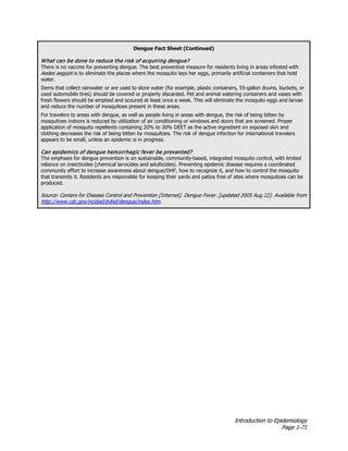 Introduction to Epidemiology
Page 1-71
Dengue Fact Sheet (Continued)
What can be done to reduce the risk of acquiring dengue?
There is no vaccine for preventing dengue. The best preventive measure for residents living in areas infested with
Aedes aegypti is to eliminate the places where the mosquito lays her eggs, primarily artificial containers that hold
water.
Items that collect rainwater or are used to store water (for example, plastic containers, 55-gallon drums, buckets, or
used automobile tires) should be covered or properly discarded. Pet and animal watering containers and vases with
fresh flowers should be emptied and scoured at least once a week. This will eliminate the mosquito eggs and larvae
and reduce the number of mosquitoes present in these areas.
For travelers to areas with dengue, as well as people living in areas with dengue, the risk of being bitten by
mosquitoes indoors is reduced by utilization of air conditioning or windows and doors that are screened. Proper
application of mosquito repellents containing 20% to 30% DEET as the active ingredient on exposed skin and
clothing decreases the risk of being bitten by mosquitoes. The risk of dengue infection for international travelers
appears to be small, unless an epidemic is in progress.
Can epidemics of dengue hemorrhagic fever be prevented?
The emphasis for dengue prevention is on sustainable, community-based, integrated mosquito control, with limited
reliance on insecticides (chemical larvicides and adulticides). Preventing epidemic disease requires a coordinated
community effort to increase awareness about dengue/DHF, how to recognize it, and how to control the mosquito
that transmits it. Residents are responsible for keeping their yards and patios free of sites where mosquitoes can be
produced.
Source: Centers for Disease Control and Prevention [Internet]. Dengue Fever. [updated 2005 Aug 22]. Available from
http://www.cdc.gov/ncidod/dvbid/dengue/index.htm.
 