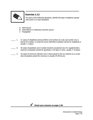 Introduction to Epidemiology
Page 1-79
Exercise 1.11
For each of the following situations, identify the type of epidemic spread
with which it is most consistent.
A. Point source
B. Intermittent or continuous common source
C. Propagated
_____ 1. 21 cases of shigellosis among children and workers at a day care center over a
period of 6 weeks, no external source identified incubation period for shigellosis is
usually 1–3 days)
_____ 2. 36 cases of giardiasis over 6 weeks traced to occasional use of a supplementary
reservoir (incubation period for giardiasis 3–25 days or more, usually 7–10 days)
_____ 3. 43 cases of norovirus infection over 2 days traced to the ice machine on a cruise
ship (incubation period for norovirus is usually 24–48 hours)
Check your answers on page 1-84
 