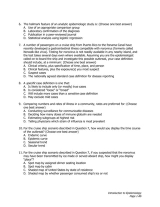 Introduction to Epidemiology
Page 1-86
6. The hallmark feature of an analytic epidemiologic study is: (Choose one best answer)
A. Use of an appropriate comparison group
B. Laboratory confirmation of the diagnosis
C. Publication in a peer-reviewed journal
D. Statistical analysis using logistic regression
7. A number of passengers on a cruise ship from Puerto Rico to the Panama Canal have
recently developed a gastrointestinal illness compatible with norovirus (formerly called
Norwalk-like virus). Testing for norovirus is not readily available in any nearby island, and
the test takes several days even where available. Assuming you are the epidemiologist
called on to board the ship and investigate this possible outbreak, your case definition
should include, at a minimum: (Choose one best answer)
A. Clinical criteria, plus specification of time, place, and person
B. Clinical features, plus the exposure(s) you most suspect
C. Suspect cases
D. The nationally agreed standard case definition for disease reporting
8. A specific case definition is one that:
A. Is likely to include only (or mostly) true cases
B. Is considered “loose” or “broad”
C. Will include more cases than a sensitive case definition
D. May exclude mild cases
9. Comparing numbers and rates of illness in a community, rates are preferred for: (Choose
one best answer)
A. Conducting surveillance for communicable diseases
B. Deciding how many doses of immune globulin are needed
C. Estimating subgroups at highest risk
D. Telling physicians which strain of influenza is most prevalent
10. For the cruise ship scenario described in Question 7, how would you display the time course
of the outbreak? (Choose one best answer)
A. Endemic curve
B. Epidemic curve
C. Seasonal trend
D. Secular trend
11. For the cruise ship scenario described in Question 7, if you suspected that the norovirus
may have been transmitted by ice made or served aboard ship, how might you display
“place”?
A. Spot map by assigned dinner seating location
B. Spot map by cabin
C. Shaded map of United States by state of residence
D. Shaded map by whether passenger consumed ship’s ice or not
 