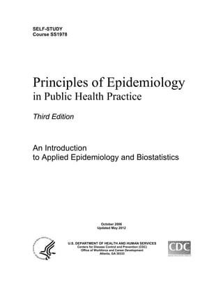 SELF-STUDY
Course SS1978
Principles of Epidemiology
in Public Health Practice
Third Edition
An Introduction
to Applied Epidemiology and Biostatistics
October 2006
Updated May 2012
U.S. DEPARTMENT OF HEALTH AND HUMAN SERVICES
Centers for Disease Control and Prevention (CDC)
Office of Workforce and Career Development
Atlanta, GA 30333
 