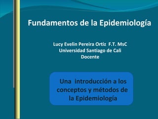 Fundamentos de la Epidemiología Una  introducción a los conceptos y métodos de  la Epidemiología Lucy Evelin Pereira Ortiz  F.T. MsC Universidad Santiago de Cali Docente 