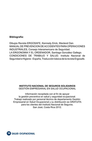 SALUD OCUPACIONAL
18
Bibliografía:
Dibujos Revista ERGOSAFE, Kennedy Erick, Macleod Dan.
MANUAL DE PREVENCION DEACCIDENTES PARAOPERACIONES
INDUSTRIALES, Consejo Interamericano de Seguridad.
LA ERGONOMIA Y EL ORDENADOR, Santiago González Gallego.
CONDICIONES DE TRABAJO Y SALUD. Instituto Nacional de
Seguridad e Higiene - España,Traducción básica de la revista Ergosafe.
INSTITUTO NACIONAL DE SEGUROS SOLIDARIOS
GESTIÓN EMPRESARIAL EN SALUD OCUPACIONAL
Información recopilada con el fin de apoyar
la gestión preventiva en salud y seguridad ocupacional.
Trabajo realizado por personal técnico de departamento Gestión
Empresarial en Salud Ocupacional y su distribución es GRATUITA
para los clientes del Instituto Nacional de Seguros.
San José, Costa Rica 2012.
 
