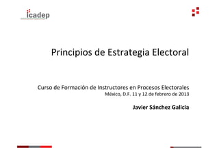 Principios	
  de	
  Estrategia	
  Electoral	
  


Curso	
  de	
  Formación	
  de	
  Instructores	
  en	
  Procesos	
  Electorales	
  
                                    México,	
  D.F.	
  11	
  y	
  12	
  de	
  febrero	
  de	
  2013	
  
                                                                                                   	
  
                                                          Javier	
  Sánchez	
  Galicia	
  
 