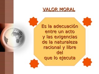 VALOR MORAL Es la adecuación entre un acto y las exigencias de la naturaleza racional y libre del que lo ejecuta 