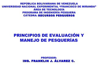 REPÚBLICA BOLIVARIANA DE VENEZUELA UNIVERSIDAD NACIONAL EXPERIMENTAL “FRANCISCO DE MIRANDA” ÁREA DE TECNOLOGÍA PROGRAMA DE INGENIERÍA PESQUERA CÁTEDRA:  RECURSOS PESQUEROS PRINCIPIOS DE EVALUACIÓN Y MANEJO DE PESQUERÍAS PROFESOR: ING. FRANKLIN J. ÁLVAREZ C. 