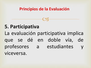 Principios de la Evaluación

                  
5. Participativa
La evaluación participativa implica
que se dé en doble vía, de
profesores a estudiantes y
viceversa.
 