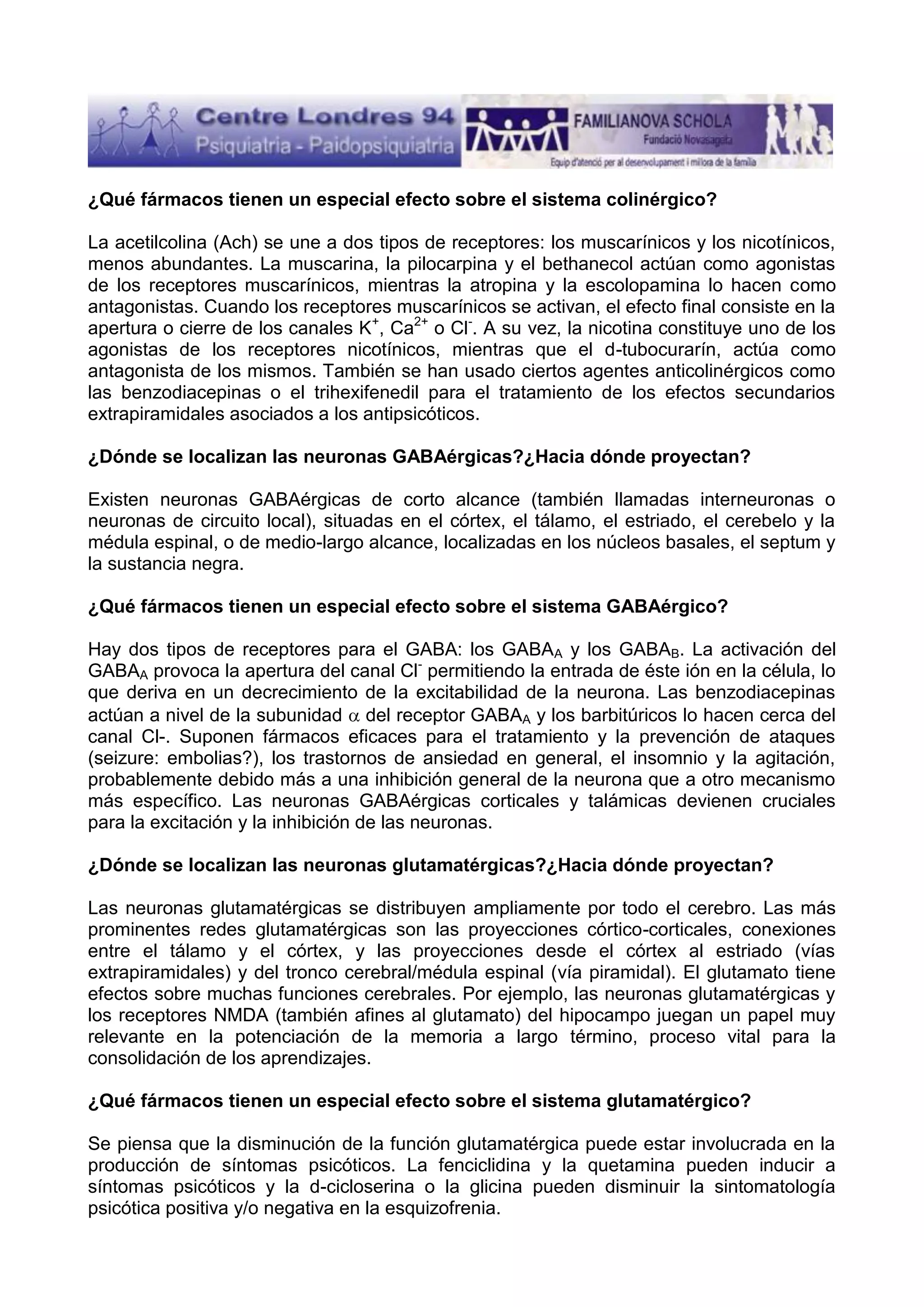 ¿Qué fármacos tienen un especial efecto sobre el sistema colinérgico?
La acetilcolina (Ach) se une a dos tipos de receptores: los muscarínicos y los nicotínicos,
menos abundantes. La muscarina, la pilocarpina y el bethanecol actúan como agonistas
de los receptores muscarínicos, mientras la atropina y la escolopamina lo hacen como
antagonistas. Cuando los receptores muscarínicos se activan, el efecto final consiste en la
apertura o cierre de los canales K+, Ca2+ o Cl-. A su vez, la nicotina constituye uno de los
agonistas de los receptores nicotínicos, mientras que el d-tubocurarín, actúa como
antagonista de los mismos. También se han usado ciertos agentes anticolinérgicos como
las benzodiacepinas o el trihexifenedil para el tratamiento de los efectos secundarios
extrapiramidales asociados a los antipsicóticos.
¿Dónde se localizan las neuronas GABAérgicas?¿Hacia dónde proyectan?
Existen neuronas GABAérgicas de corto alcance (también llamadas interneuronas o
neuronas de circuito local), situadas en el córtex, el tálamo, el estriado, el cerebelo y la
médula espinal, o de medio-largo alcance, localizadas en los núcleos basales, el septum y
la sustancia negra.
¿Qué fármacos tienen un especial efecto sobre el sistema GABAérgico?
Hay dos tipos de receptores para el GABA: los GABAA y los GABAB. La activación del
GABAA provoca la apertura del canal Cl- permitiendo la entrada de éste ión en la célula, lo
que deriva en un decrecimiento de la excitabilidad de la neurona. Las benzodiacepinas
actúan a nivel de la subunidad del receptor GABAA y los barbitúricos lo hacen cerca del
canal Cl-. Suponen fármacos eficaces para el tratamiento y la prevención de ataques
(seizure: embolias?), los trastornos de ansiedad en general, el insomnio y la agitación,
probablemente debido más a una inhibición general de la neurona que a otro mecanismo
más específico. Las neuronas GABAérgicas corticales y talámicas devienen cruciales
para la excitación y la inhibición de las neuronas.
¿Dónde se localizan las neuronas glutamatérgicas?¿Hacia dónde proyectan?
Las neuronas glutamatérgicas se distribuyen ampliamente por todo el cerebro. Las más
prominentes redes glutamatérgicas son las proyecciones córtico-corticales, conexiones
entre el tálamo y el córtex, y las proyecciones desde el córtex al estriado (vías
extrapiramidales) y del tronco cerebral/médula espinal (vía piramidal). El glutamato tiene
efectos sobre muchas funciones cerebrales. Por ejemplo, las neuronas glutamatérgicas y
los receptores NMDA (también afines al glutamato) del hipocampo juegan un papel muy
relevante en la potenciación de la memoria a largo término, proceso vital para la
consolidación de los aprendizajes.
¿Qué fármacos tienen un especial efecto sobre el sistema glutamatérgico?
Se piensa que la disminución de la función glutamatérgica puede estar involucrada en la
producción de síntomas psicóticos. La fenciclidina y la quetamina pueden inducir a
síntomas psicóticos y la d-cicloserina o la glicina pueden disminuir la sintomatología
psicótica positiva y/o negativa en la esquizofrenia.

 