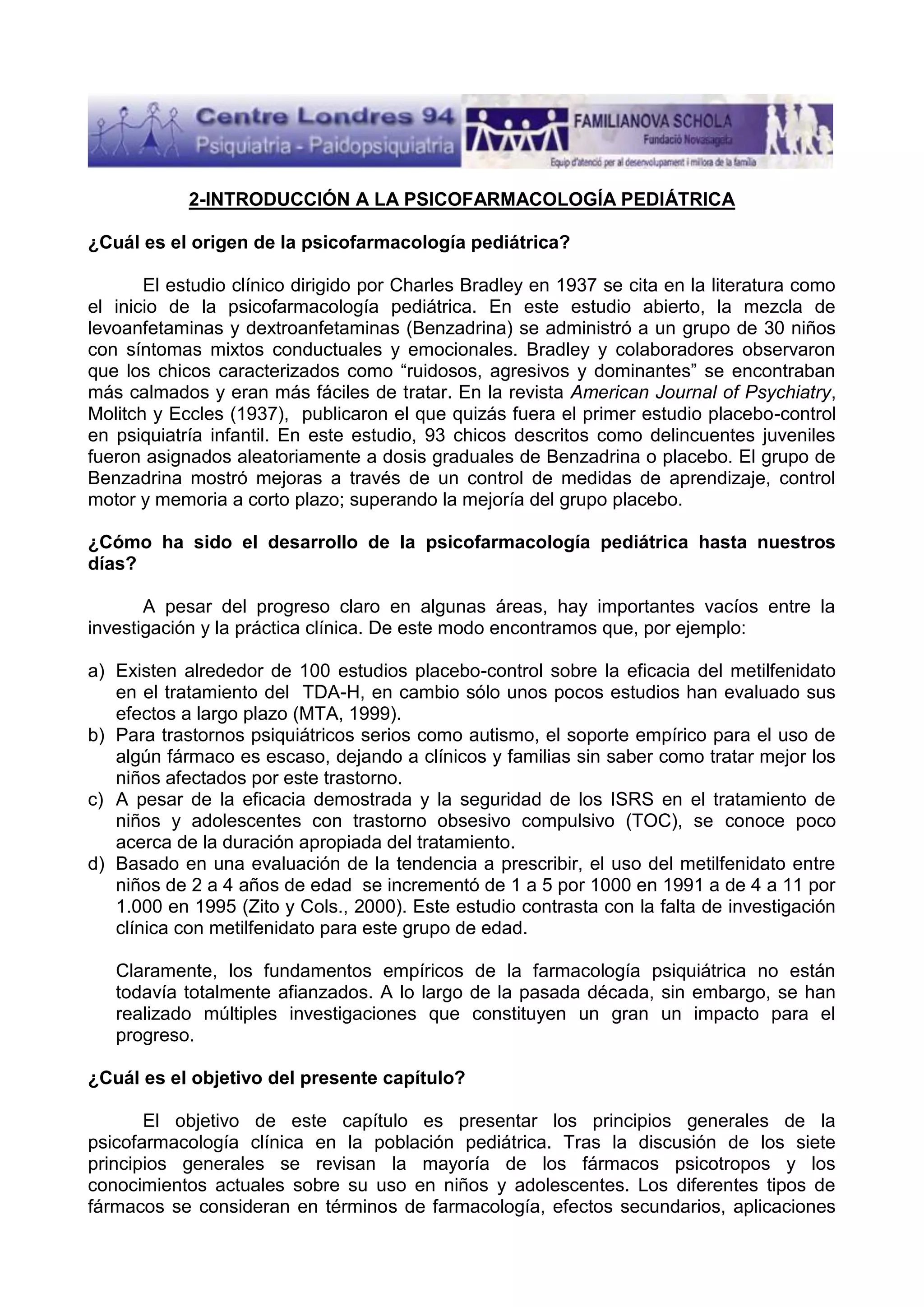 2-INTRODUCCIÓN A LA PSICOFARMACOLOGÍA PEDIÁTRICA
¿Cuál es el origen de la psicofarmacología pediátrica?
El estudio clínico dirigido por Charles Bradley en 1937 se cita en la literatura como
el inicio de la psicofarmacología pediátrica. En este estudio abierto, la mezcla de
levoanfetaminas y dextroanfetaminas (Benzadrina) se administró a un grupo de 30 niños
con síntomas mixtos conductuales y emocionales. Bradley y colaboradores observaron
que los chicos caracterizados como “ruidosos, agresivos y dominantes” se encontraban
más calmados y eran más fáciles de tratar. En la revista American Journal of Psychiatry,
Molitch y Eccles (1937), publicaron el que quizás fuera el primer estudio placebo-control
en psiquiatría infantil. En este estudio, 93 chicos descritos como delincuentes juveniles
fueron asignados aleatoriamente a dosis graduales de Benzadrina o placebo. El grupo de
Benzadrina mostró mejoras a través de un control de medidas de aprendizaje, control
motor y memoria a corto plazo; superando la mejoría del grupo placebo.
¿Cómo ha sido el desarrollo de la psicofarmacología pediátrica hasta nuestros
días?
A pesar del progreso claro en algunas áreas, hay importantes vacíos entre la
investigación y la práctica clínica. De este modo encontramos que, por ejemplo:
a) Existen alrededor de 100 estudios placebo-control sobre la eficacia del metilfenidato
en el tratamiento del TDA-H, en cambio sólo unos pocos estudios han evaluado sus
efectos a largo plazo (MTA, 1999).
b) Para trastornos psiquiátricos serios como autismo, el soporte empírico para el uso de
algún fármaco es escaso, dejando a clínicos y familias sin saber como tratar mejor los
niños afectados por este trastorno.
c) A pesar de la eficacia demostrada y la seguridad de los ISRS en el tratamiento de
niños y adolescentes con trastorno obsesivo compulsivo (TOC), se conoce poco
acerca de la duración apropiada del tratamiento.
d) Basado en una evaluación de la tendencia a prescribir, el uso del metilfenidato entre
niños de 2 a 4 años de edad se incrementó de 1 a 5 por 1000 en 1991 a de 4 a 11 por
1.000 en 1995 (Zito y Cols., 2000). Este estudio contrasta con la falta de investigación
clínica con metilfenidato para este grupo de edad.
Claramente, los fundamentos empíricos de la farmacología psiquiátrica no están
todavía totalmente afianzados. A lo largo de la pasada década, sin embargo, se han
realizado múltiples investigaciones que constituyen un gran un impacto para el
progreso.
¿Cuál es el objetivo del presente capítulo?
El objetivo de este capítulo es presentar los principios generales de la
psicofarmacología clínica en la población pediátrica. Tras la discusión de los siete
principios generales se revisan la mayoría de los fármacos psicotropos y los
conocimientos actuales sobre su uso en niños y adolescentes. Los diferentes tipos de
fármacos se consideran en términos de farmacología, efectos secundarios, aplicaciones

 