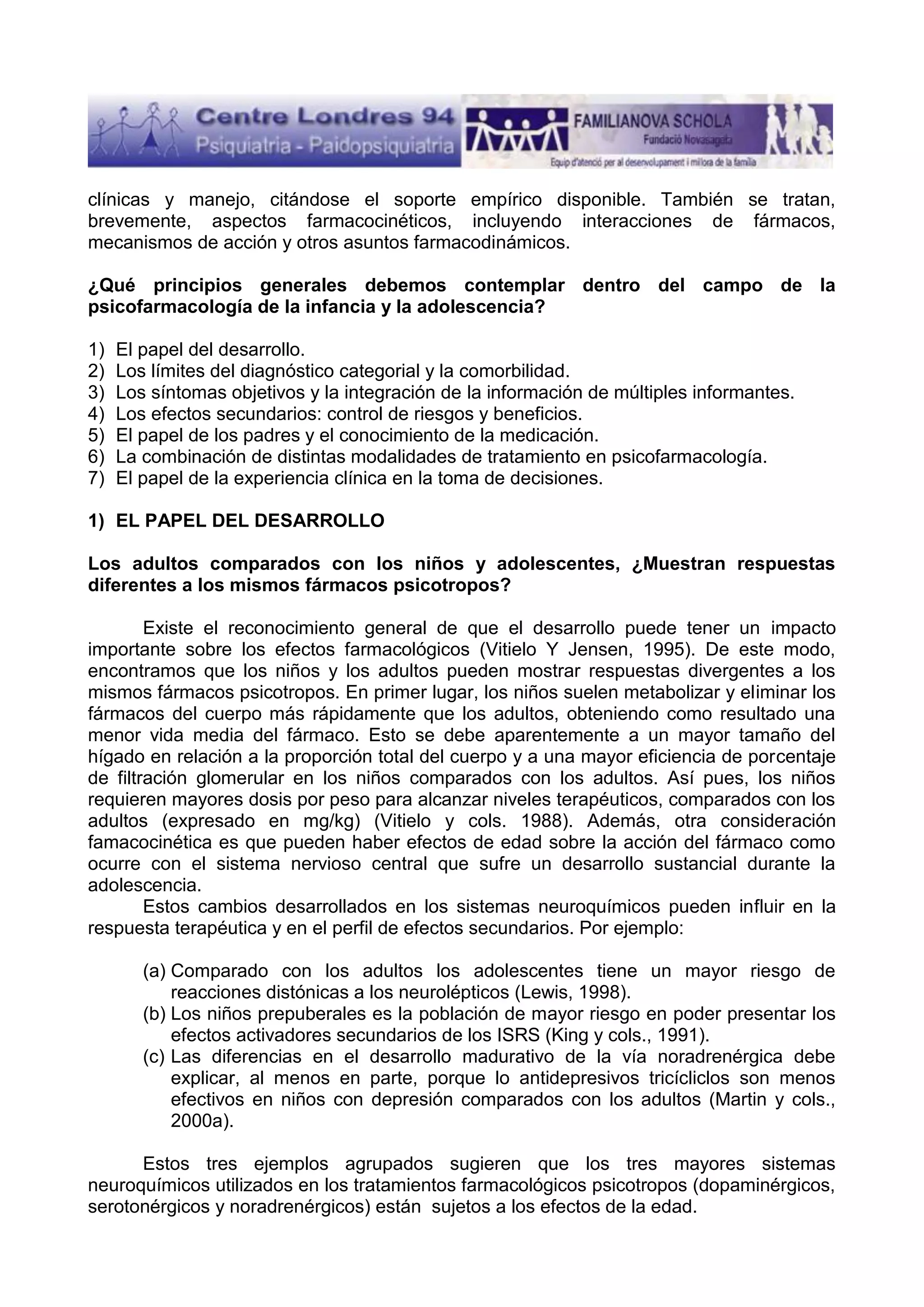 clínicas y manejo, citándose el soporte empírico disponible. También se tratan,
brevemente, aspectos farmacocinéticos, incluyendo interacciones de fármacos,
mecanismos de acción y otros asuntos farmacodinámicos.
¿Qué principios generales debemos contemplar dentro del campo de la
psicofarmacología de la infancia y la adolescencia?
1)
2)
3)
4)
5)
6)
7)

El papel del desarrollo.
Los límites del diagnóstico categorial y la comorbilidad.
Los síntomas objetivos y la integración de la información de múltiples informantes.
Los efectos secundarios: control de riesgos y beneficios.
El papel de los padres y el conocimiento de la medicación.
La combinación de distintas modalidades de tratamiento en psicofarmacología.
El papel de la experiencia clínica en la toma de decisiones.

1) EL PAPEL DEL DESARROLLO
Los adultos comparados con los niños y adolescentes, ¿Muestran respuestas
diferentes a los mismos fármacos psicotropos?
Existe el reconocimiento general de que el desarrollo puede tener un impacto
importante sobre los efectos farmacológicos (Vitielo Y Jensen, 1995). De este modo,
encontramos que los niños y los adultos pueden mostrar respuestas divergentes a los
mismos fármacos psicotropos. En primer lugar, los niños suelen metabolizar y eliminar los
fármacos del cuerpo más rápidamente que los adultos, obteniendo como resultado una
menor vida media del fármaco. Esto se debe aparentemente a un mayor tamaño del
hígado en relación a la proporción total del cuerpo y a una mayor eficiencia de porcentaje
de filtración glomerular en los niños comparados con los adultos. Así pues, los niños
requieren mayores dosis por peso para alcanzar niveles terapéuticos, comparados con los
adultos (expresado en mg/kg) (Vitielo y cols. 1988). Además, otra consideración
famacocinética es que pueden haber efectos de edad sobre la acción del fármaco como
ocurre con el sistema nervioso central que sufre un desarrollo sustancial durante la
adolescencia.
Estos cambios desarrollados en los sistemas neuroquímicos pueden influir en la
respuesta terapéutica y en el perfil de efectos secundarios. Por ejemplo:
(a) Comparado con los adultos los adolescentes tiene un mayor riesgo de
reacciones distónicas a los neurolépticos (Lewis, 1998).
(b) Los niños prepuberales es la población de mayor riesgo en poder presentar los
efectos activadores secundarios de los ISRS (King y cols., 1991).
(c) Las diferencias en el desarrollo madurativo de la vía noradrenérgica debe
explicar, al menos en parte, porque lo antidepresivos tricícliclos son menos
efectivos en niños con depresión comparados con los adultos (Martin y cols.,
2000a).
Estos tres ejemplos agrupados sugieren que los tres mayores sistemas
neuroquímicos utilizados en los tratamientos farmacológicos psicotropos (dopaminérgicos,
serotonérgicos y noradrenérgicos) están sujetos a los efectos de la edad.

 