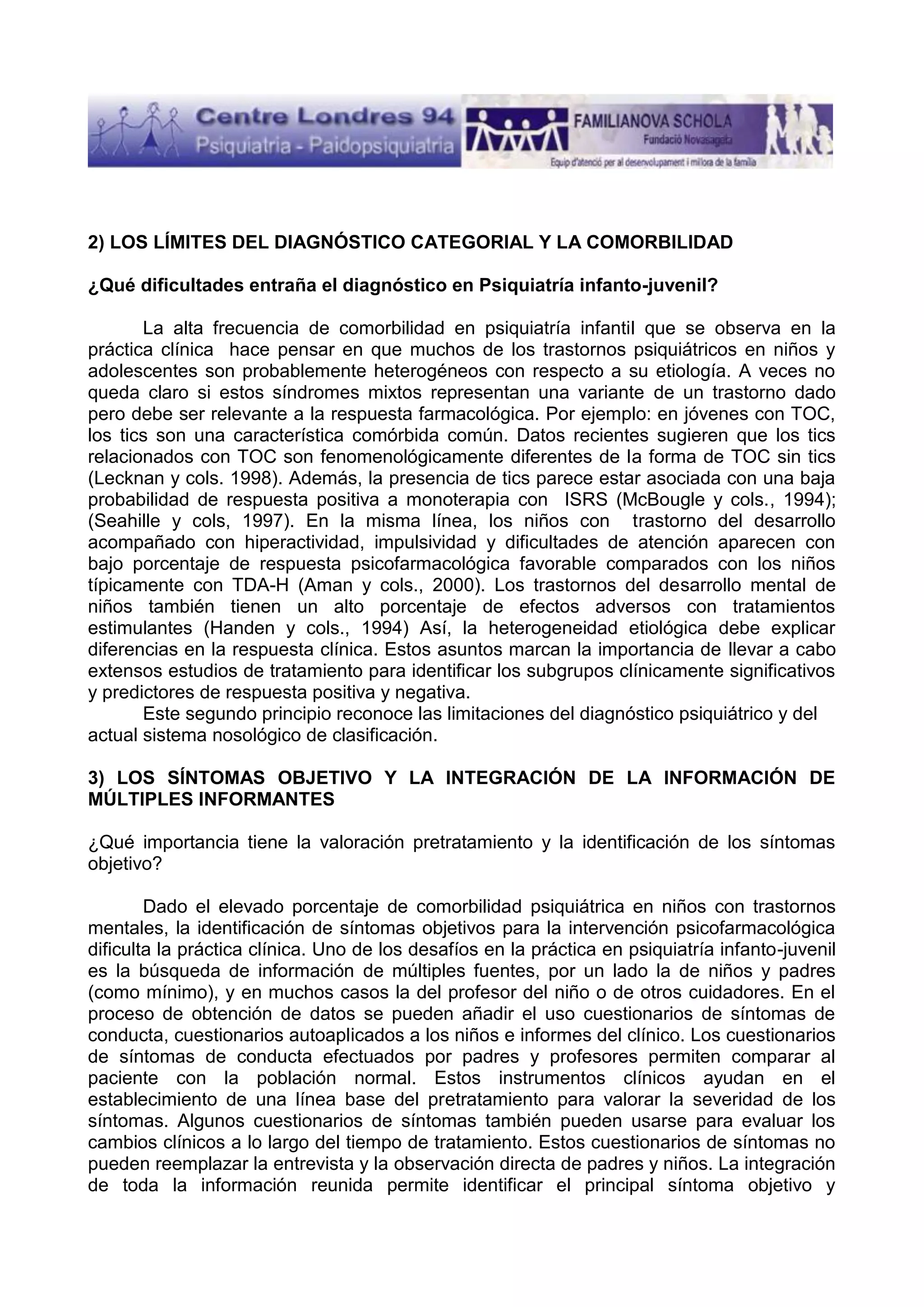 2) LOS LÍMITES DEL DIAGNÓSTICO CATEGORIAL Y LA COMORBILIDAD
¿Qué dificultades entraña el diagnóstico en Psiquiatría infanto-juvenil?
La alta frecuencia de comorbilidad en psiquiatría infantil que se observa en la
práctica clínica hace pensar en que muchos de los trastornos psiquiátricos en niños y
adolescentes son probablemente heterogéneos con respecto a su etiología. A veces no
queda claro si estos síndromes mixtos representan una variante de un trastorno dado
pero debe ser relevante a la respuesta farmacológica. Por ejemplo: en jóvenes con TOC,
los tics son una característica comórbida común. Datos recientes sugieren que los tics
relacionados con TOC son fenomenológicamente diferentes de la forma de TOC sin tics
(Lecknan y cols. 1998). Además, la presencia de tics parece estar asociada con una baja
probabilidad de respuesta positiva a monoterapia con ISRS (McBougle y cols., 1994);
(Seahille y cols, 1997). En la misma línea, los niños con trastorno del desarrollo
acompañado con hiperactividad, impulsividad y dificultades de atención aparecen con
bajo porcentaje de respuesta psicofarmacológica favorable comparados con los niños
típicamente con TDA-H (Aman y cols., 2000). Los trastornos del desarrollo mental de
niños también tienen un alto porcentaje de efectos adversos con tratamientos
estimulantes (Handen y cols., 1994) Así, la heterogeneidad etiológica debe explicar
diferencias en la respuesta clínica. Estos asuntos marcan la importancia de llevar a cabo
extensos estudios de tratamiento para identificar los subgrupos clínicamente significativos
y predictores de respuesta positiva y negativa.
Este segundo principio reconoce las limitaciones del diagnóstico psiquiátrico y del
actual sistema nosológico de clasificación.
3) LOS SÍNTOMAS OBJETIVO Y LA INTEGRACIÓN DE LA INFORMACIÓN DE
MÚLTIPLES INFORMANTES
¿Qué importancia tiene la valoración pretratamiento y la identificación de los síntomas
objetivo?
Dado el elevado porcentaje de comorbilidad psiquiátrica en niños con trastornos
mentales, la identificación de síntomas objetivos para la intervención psicofarmacológica
dificulta la práctica clínica. Uno de los desafíos en la práctica en psiquiatría infanto-juvenil
es la búsqueda de información de múltiples fuentes, por un lado la de niños y padres
(como mínimo), y en muchos casos la del profesor del niño o de otros cuidadores. En el
proceso de obtención de datos se pueden añadir el uso cuestionarios de síntomas de
conducta, cuestionarios autoaplicados a los niños e informes del clínico. Los cuestionarios
de síntomas de conducta efectuados por padres y profesores permiten comparar al
paciente con la población normal. Estos instrumentos clínicos ayudan en el
establecimiento de una línea base del pretratamiento para valorar la severidad de los
síntomas. Algunos cuestionarios de síntomas también pueden usarse para evaluar los
cambios clínicos a lo largo del tiempo de tratamiento. Estos cuestionarios de síntomas no
pueden reemplazar la entrevista y la observación directa de padres y niños. La integración
de toda la información reunida permite identificar el principal síntoma objetivo y

 