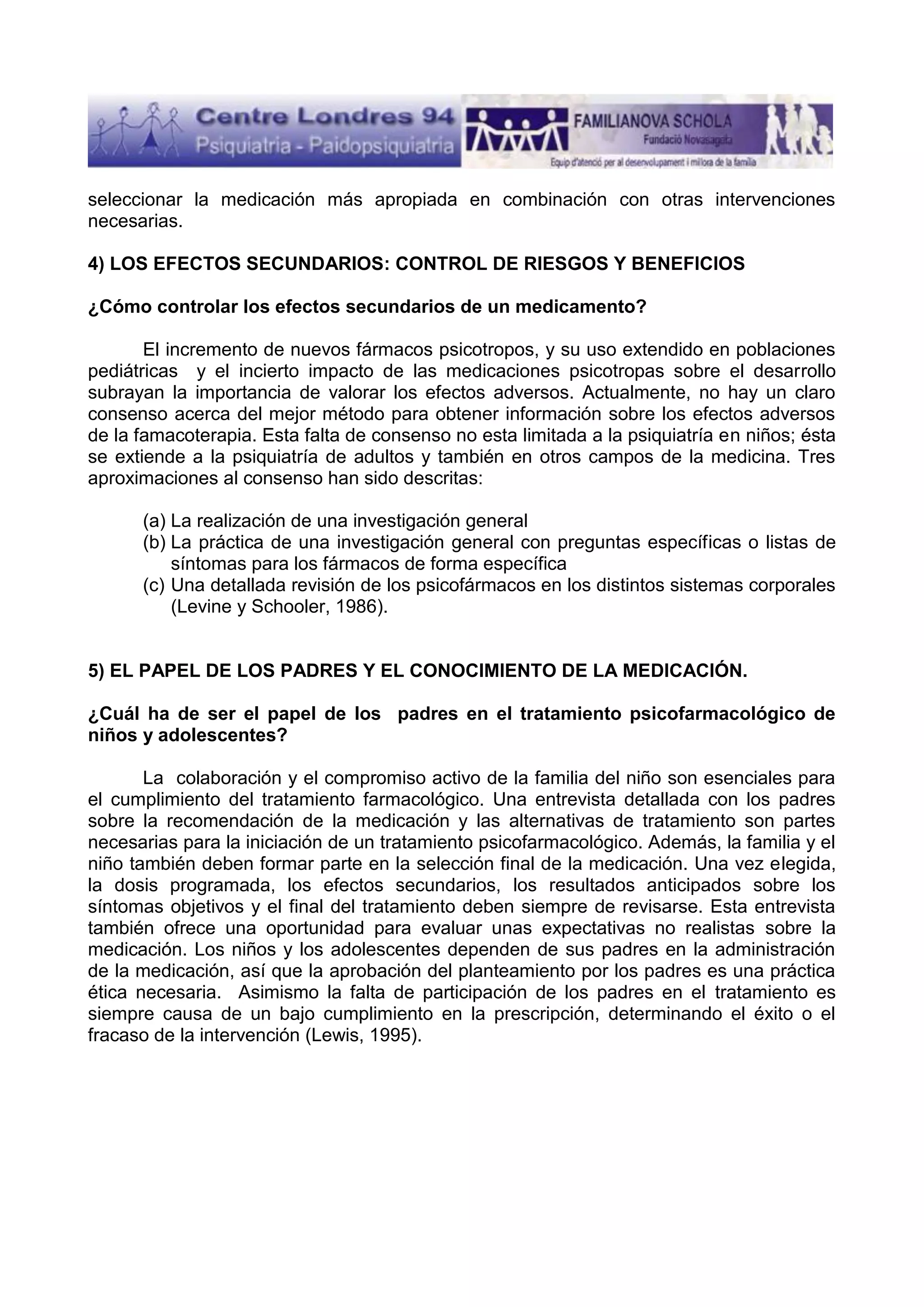seleccionar la medicación más apropiada en combinación con otras intervenciones
necesarias.
4) LOS EFECTOS SECUNDARIOS: CONTROL DE RIESGOS Y BENEFICIOS
¿Cómo controlar los efectos secundarios de un medicamento?
El incremento de nuevos fármacos psicotropos, y su uso extendido en poblaciones
pediátricas y el incierto impacto de las medicaciones psicotropas sobre el desarrollo
subrayan la importancia de valorar los efectos adversos. Actualmente, no hay un claro
consenso acerca del mejor método para obtener información sobre los efectos adversos
de la famacoterapia. Esta falta de consenso no esta limitada a la psiquiatría en niños; ésta
se extiende a la psiquiatría de adultos y también en otros campos de la medicina. Tres
aproximaciones al consenso han sido descritas:
(a) La realización de una investigación general
(b) La práctica de una investigación general con preguntas específicas o listas de
síntomas para los fármacos de forma específica
(c) Una detallada revisión de los psicofármacos en los distintos sistemas corporales
(Levine y Schooler, 1986).

5) EL PAPEL DE LOS PADRES Y EL CONOCIMIENTO DE LA MEDICACIÓN.
¿Cuál ha de ser el papel de los padres en el tratamiento psicofarmacológico de
niños y adolescentes?
La colaboración y el compromiso activo de la familia del niño son esenciales para
el cumplimiento del tratamiento farmacológico. Una entrevista detallada con los padres
sobre la recomendación de la medicación y las alternativas de tratamiento son partes
necesarias para la iniciación de un tratamiento psicofarmacológico. Además, la familia y el
niño también deben formar parte en la selección final de la medicación. Una vez elegida,
la dosis programada, los efectos secundarios, los resultados anticipados sobre los
síntomas objetivos y el final del tratamiento deben siempre de revisarse. Esta entrevista
también ofrece una oportunidad para evaluar unas expectativas no realistas sobre la
medicación. Los niños y los adolescentes dependen de sus padres en la administración
de la medicación, así que la aprobación del planteamiento por los padres es una práctica
ética necesaria. Asimismo la falta de participación de los padres en el tratamiento es
siempre causa de un bajo cumplimiento en la prescripción, determinando el éxito o el
fracaso de la intervención (Lewis, 1995).

 